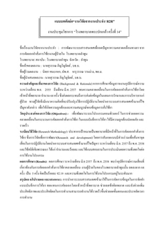  
 
ชื่อเรื่องงานวิจัยจากงานประจํา : การพัฒนาระบบสารสนเทศเพื่อลดปัญหาความคลาดเคลื่อนทางยา จาก
การคัดลอกคําสั่งการใช้ยางานผู้ป่วยใน โรงพยาบาลลําพูน
โรงพยาบาล/ สถาบัน : โรงพยาบาลลําพูน จังหวัด : ลําพูน
ชื่อเจ้าของผลงาน : นายสุวรรณ ภิญโญจิตต์, บธ.บ.
ชื่อผู้ร่วมผลงาน : นิตยา ชนะกอก, ปพ.ส. จารุวรรณ วานม่วง, พย.ม.
ชื่อผู้นําเสนอผลงาน : นายสุวรรณ ภิญโญจิตต์, บธ.บ.
ความสําคัญและที่มาของการวิจัย (Background & Rationale):จากการศึกษาข้อมูลรายงานอุบัติการณ์ความ
ระหว่างเดือน พ.ย. 2555 ถึงเดือน มี.ค. 2557 พบความคลาดเคลื่อนในการคัดลอกคําสั่งการใช้ยาโดย
เจ้าหน้าที่พยาบาล จํานวน 64 ครั้ง ซึ่งส่งผลกระทบถึงการส่งต่อข้อมูลในแผนการรักษาและการบริหารยาแก่
ผู้ป่วย ทางผู้วิจัยจึงมีแนวความคิดที่จะปรับปรุงวิธีการปฏิบัติงานโดยนําเอาระบบสารสนเทศเข้ามาแก้ไข
ปัญหาดังกล่าว เพื่อให้เกิดความถูกต้องและความสมบูรณ์ของข้อมูลการสั่งใช้ยา
วัตถุประสงค์ของการวิจัย (Objectives) : เพื่อพัฒนาระบบโปรแกรมคอมพิวเตอร์ ในการช่วยลดความ
คลาดเคลื่อนในกระบวนการคัดลอกคําสั่งการใช้ยา ในแบบบันทึกการให้ยา ให้มีความถูกต้องปลอดภัย และ
รวดเร็ว
ระเบียบวิธีวิจัย (Research Methodology): ประชากรเป้าหมายเป็นพยาบาลที่มีหน้าที่ในการคัดลอกคําสั่งการ
ใช้ยา ซึ่งการวิจัยเพื่อการพัฒนา(Research and development) โดยการสังเกตแบบมีส่วนร่วมเพื่อค้นหาจุด
เสี่ยงในการปฏิบัติงานโดยนําเอาระบบสารสนเทศเข้ามาแก้ไขปัญหา ระหว่างเดือน มิ.ย. 2557 ถึง พ.ค. 2558
และใช้สถิติเชิงพรรณนา ได้แก่ จํานวนและร้อยละ และใช้แบบสอบถามในการประเมินผลความพึงพอใจต่อ
การใช้งานโปรแกรม
ผลการศึกษา (Results): ผลการศึกษา ระหว่างเดือน มิ.ย 2557 ถึง พ.ค. 2558 พบว่าอุบัติการณ์ความเสี่ยงที่
เกี่ยวข้องกับการคัดลอกคําสั่งการใช้ยาคลาดเคลื่อน งานผู้ป่วยในของโรงพยาบาลลําพูนนั้น ลดลงจาก 64
ครั้ง เป็น 5 ครั้ง คิดเป็นร้อยละ 92.19 และความพึงพอใจในการใช้งานโปรแกรมอยู่ในระดับมาก
สรุปผล อภิปรายผล และเสนอแนะ: การนําเอาระบบสารสนเทศเข้ามาใช้ในการจัดการข้อมูลในการจัดทํา
แบบบันทึกการให้ยา ทดแทนการคัดลอกโดยเจ้าหน้าที่พยาบาล ช่วยลดข้อผิดพลาด และยังช่วยเพิ่ม
ประสิทธิภาพและประสิทธิผลในการทํางานสามารถทํางานได้รวดเร็วขึ้นช่วยลดขั้นตอนและประหยัดเวลา
การทํางาน
แบบบทคัดย่อ“งานวิจัยจากงานประจํา/ R2R”
งานประชุมวิชาการ “โรงพยาบาลพระปกเกล้า ครั้งที่ 14”
 