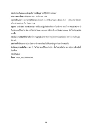 28 
 
การวัด การเก็บรวบรวมข้อมูล วิเคราะห์ข้อมูล โดยใช้สถิติเชิงพรรณนา
ระยะเวลาการศึกษา 1กันยายน 2554 -30 กันยายน 2558
ผลการศึกษา พบว่าพยาบาลผู้ใช้มีความพึงพอใจในการใช้แนวปฏิบัติ ร้อยละ92.31 ผู้ป่วยสามารถหย่า
เครื่องช่วยหายใจสําเร็จ ร้อยละ 93.06
สรุปผล อภิปรายผล และเสนอแนะ การใช้แนวปฏิบัติอย่างเดียวอาจไม่เพียงพอ อาจต้องอาศัยประสบการณ์
ในการดูแลผู้ป่วยด้วย เช่น การวัด Cuff leak test และควรมีการทํา cuff leaked volume เพื่อให้เกิดคุณภาพ
มากขึ้น
การนําผลงานวิจัยไปใช้ประโยชน์ในงานประจํา มีการนําแนวปฏิบัติไปใช้และขยายผลในหน่วยงานลักษณะ
เดียวกัน
บทเรียนที่ได้รับ: ผลการประเมินผ่านเพียงอย่างเดียว ไม่ได้บอกว่าทุกอย่างจะผ่านเสมอไป
ปัจจัยแห่งความสําเร็จ ความสําเร็จไม่ได้มาจากผู้ป่วยอย่างเดียว ขึ้นกับประสิทธิภาพการทํางานเจ้าหน้าที่
ร่วมด้วย
การสนับสนุน -
ติดต่อ Image_nee@hotmail.com
 