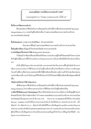  
 
ชื่อเรื่องงานวิจัยจากงานประจํา
ศึกษาผลโดยการใช้หลักปรับภาวะเสียสมดุลโครงสร้างที่มีการเชื่อมโยงทางกลศาสตร์ [Kinematic
linkageImbalance- K.L.I.M.B]ในผู้ป่วยข้อเข่าเสื่อม โรงพยาบาลสมเด็จพระบรมราชเทวี ณ ศรีราชา
สภากาชาดไทยจังหวัดชลบุรี
ชื่อเจ้าของผลงาน กภ.ศุภวรรณ ตันติพิพัฒนา นักกายภาพบําบัด 5
ฝ่ายเวชกรรมฟื้นฟู โรงพยาบาลสมเด็จพระบรมราชเทวี ณ ศรีราชา สภากาชาดไทย
ชื่อย่อวุฒิการศึกษา ปริญญาตรีวิทยาศาสตร์บัณฑิต สาขากายภาพบําบัด
ความสําคัญและที่มาของการวิจัย (Background & Rationale):
ในปัจจุบันโรคข้อเข่าเสื่อมพบได้บ่อยถึงร้อยละ 50 ของจํานวนผู้ป่วยที่ไปพบแพทย์ด้วยอาการปวด
ข้อในผู้ป่วยที่มีอายุ 50 ปีขึ้นไป และมีอาการปวดรุนแรงมากกว่า เนื่องจากเป็นข้อที่รับนํ้าหนักและใช้งาน
มาก
ดังนั้น ผู้วิจัยในฐานะนักกายภาพบําบัด งานกายภาพบําบัด ฝ่ายเวชกรรมฟื้นฟู จึงจัดทําโครงการ
เพิ่มความสามารถในการใช้ชีวิตประจําวันในผู้ป่ วยข้อเข่าเสื่อมโดยใช้หลักการปรับภาวะเสียสมดุล
โครงสร้างที่มีการเชื่อมโยงทางกลศาสตร์เพื่อให้ผู้ป่วยข้อเข่าเสื่อมมีความรู้ความเข้าใจในพยาธิสภาพของ
รอยโรคเพิ่มมากขึ้น และนําไปประยุกต์ใช้ในชีวิตประจําวันได้จึงส่งผลให้ผู้ป่วยข้อเข่าเสื่อมมีคุณภาพชีวิตที่
ดีขึ้น
วัตถุประสงค์ของการวิจัย (Objectives)
เพื่อศึกษาผลการใช้หลักปรับภาวะเสียสมดุลโครงสร้างที่มีการเชื่อมโยงทางกลศาสตร์ [Kinematic
linkage Imbalance] ในการเพิ่มความสามารถในการใช้ชีวิตประจําวันในผู้ป่วยข้อเข่าเสื่อม
ระเบียบวิธีวิจัย(Research Methodology):เป็นการศึกษาเชิงพรรณนาแบบภาคตัดขวาง เก็บข้อมูลผู้ป่วยนอก
ที่แพทย์วินิจฉัยว่าเป็นโรคข้อเข่าเสื่อม ในโรงพยาบาลสมเด็จพระบรมราชเทวี ณ ศรีราชา สภากาชาดไทย
จังหวัดชลบุรี เดือนตุลาคม 2556 ถึง ธันวาคม 2558 จํานวน 40 ราย กลุ่มทดลองซึ่งได้รับการรักษาด้วย
Physical modalities ร่วมกับให้โปรแกรมการออกกําลังกาย โดยใช้หลัก K.L.I.M.B ทํา 20-30 นาที /ครั้ง
สัปดาห์ 3 วัน /สัปดาห์ นาน 12 สัปดาห์ เครื่องมือที่ใช้ในการเก็บข้อมูลประกอบด้วย แบบประเมินความ
ปวดVAS แบบประเมินข้อเข่า KOOSแบบทดสอบสมรรถภาCST แบบประเมิน SCTก่อนและหลังการรักษา
ผู้ป่วยได้รับการเก็บข้อมูลก่อนการรักษาด้วยแบบสอบถามข้อมูลทั่วไป วิเคราะห์ข้อมูลโดยใช้สถิติ Chi-
Square t-test และPaired t-test
แบบบทคัดย่อ“งานวิจัยจากงานประจํา/ R2R”
งานประชุมวิชาการ “โรงพยาบาลพระปกเกล้า ครั้งที่ 14”
 