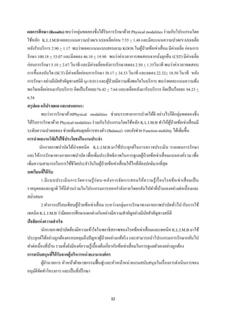 32 
 
ผลการศึกษา (Results):พบว่ากลุ่มทดลองซึ่งได้รับการรักษาด้วย Physical modalities ร่วมกับโปรแกรมโดย
ใช้หลัก K.L.I.M.B ผลคะแนนความปวด(VAS)เฉลี่ยก่อน 7.55 + 1.48 และมีคะแนนความปวด(VAS)เฉลี่ย
หลังรับบริการ 2.90 + 1.17 พบว่าผลคะแนนแบบสอบถาม KOOS ในผู้ป่วยข้อเข่าเสื่อม มีค่าเฉลี่ย ก่อนการ
รักษา 100.18 + 33.07 และมีลดลง 46.10 + 19.90 พบว่าค่าเวลาการทดสอบจากนั่งลุกยืน (CST) มีค่าเฉลี่ย
ก่อนการรักษา 5.10 + 2.67 วินาที และมีค่าเฉลี่ยหลังการรักษาลดลง 2.50 + 1.35วินาที พบว่าค่าเวลาทดสอบ
การขึ้นลงบันได (SCT) มีค่าเฉลี่ยก่อนการรักษา 38.17 + 34.53 วินาที และลดลง 22.32+ 18.50 วินาที หลัง
การรักษา อย่างมีนัยสําคัญทางสถิติ (p<0.01) และผู้ป่วยมีความพึงพอใจในบริการ พบว่าผลคะแนนความพึง
พอใจเฉลี่ยก่อนมารับบริการ คิดเป็นร้อยละ76.42 + 7.64 และเฉลี่ยหลังมารับบริการ คิดเป็นร้อยละ 94.23 +
6.54
สรุปผล อภิปรายผล และเสนอแนะ:
พบว่าการรักษาด้วยPhysical modalities ช่วยบรรเทาอาการปวดได้ดี อย่างไรก็ดีกลุ่มทดลองซึ่ง
ได้รับการรักษาด้วย Physical modalities ร่วมกับโปรแกรมโดยใช้หลัก K.L.I.M.B ทําให้ผู้ป่วยข้อเข่าเสื่อมมี
ระดับความปวดลดลง ช่วยเพิ่มสมดุลย์การทรงตัว (Balance) และยังช่วย Function mobility ได้เพิ่มขึ้น
การนําผลงานวิจัยไปใช้ประโยชน์ในงานประจํา
นักกายภาพบําบัดได้นําเทคนิค K.L.I.M.B มาใช้ประยุกต์ในการตรวจประเมิน วางแผนการรักษา
และให้การรักษาทางกายภาพบําบัด เพื่อเพิ่มประสิทธิภาพในการดูแลผู้ป่วยข้อเข่าเสื่อมแบบองค์รวม เพื่อ
เพิ่มความสามารถในการใช้ชีวิตประจําวันในผู้ป่วยข้อเข่าเสื่อมให้ใกล้เคียงปกติมากที่สุด
บทเรียนที่ได้รับ:
1.มีแบบประเมินการวัดความรู้ก่อน-หลังการจัดการสอนให้ความรู้เรื่องโรคข้อเข่าเสื่อมเป็น
รายบุคคลและญาติ ให้มีส่วนร่วมในโปรแกรมการออกกําลังกายโดยกลับไปทําที่บ้านเองอย่างต่อเนื่องและ
สมํ่าเสมอ
2.ทําการเปรียบเทียบผู้ป่วยข้อเข่าเสื่อม ระหว่างกลุ่มการรักษาทางกายภาพบําบัดทั่วไป กับการใช้
เทคนิค K.L.I.M.B ว่ามีผลการศึกษาแตกต่างกันอย่างมีความสําคัญอย่างมีนัยสําคัญทางสถิติ
ปัจจัยแห่งความสําเร็จ
นักกายภาพบําบัดต้องมีความเข้าใจในพยาธิสภาพของโรคข้อเข่าเสื่อมและเทคนิค K.L.I.M.B มาใช้
ประยุกต์ได้อย่างถูกต้องครอบคลุมถึงปัญหาผู้ป่วยอย่างแท้จริง และสามารถนําโปรแกรมการรักษากลับไป
ทําต่อเนื่องที่บ้าน รวมทั้งยังมีองค์ความรู้เบื้องต้นเกี่ยวกับข้อเข่าเสื่อมในการดูแลตัวเองอย่างถูกต้อง
การสนับสนุนที่ได้รับจากผู้บริหารหน่วยงาน/องค์กร
ผู้อํานวยการ หัวหน้าฝ่ายเวชกรรมฟื้นฟู และหัวหน้าหน่วยงานสนับสนุนในเรื่องการดําเนินการของ
อนุมัติจัดทําโครงการ และเป็นที่ปรึกษา
 