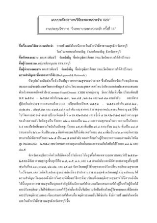  
 
ชื่อเรื่องงานวิจัยจากงานประจํา การสร้างพลังใจเหนือกาย ในเจ้าหน้าที่สาธารณสุขจังหวัดลพบุรี
โดยโรงพยาบาลโคกเจริญ อําเภอโคกเจริญ จังหวัดลพบุรี
ชื่อเจ้าของผลงาน นางสาวพิมฉวี จันทร์เพ็ญ ชื่อย่อวุฒิการศึกษา วทม.(จิตวิทยาการให้คําปรึกษา)
ชื่อผู้ร่วมผลงาน..กลุ่มพลังหนุมาน สสจ.ลพบุรี
ชื่อผู้นําเสนอผลงาน นางสาวพิมฉวี จันทร์เพ็ญ ชื่อย่อวุฒิการศึกษา วทม.(จิตวิทยาการให้คําปรึกษา)
ความสําคัญและที่มาของการวิจัย (Background & Rationale )
ปัจจุบันโรคติดต่อเรื้อรังเป็นปัญหาสาธารณสุขของประเทศ ซึ่งล้วนเกี่ยวข้องกับพฤติกรรม
สถานการณ์ของประเทศไทยจากข้อมูลสํานักนโยบายและยุทธศาสตร์ พบว่าอัตราตายต่อประชากรแสนคน
ด้วยโรคหลอดเลือดหัวใจ (Coronary Heart Disease : CHD) ทุกกลุ่มอายุ มีแนวโน้มเพิ่มขึ้น เปรียบเทียบปี
พ.ศ. ๒๕๕๔ – ๒๕๕๗ เท่ากับ ๒๒.๔๗ , ๒๓.๔๕ , ๒๖.๙๑ และ ๒๗.๘๓ ตามลําดับ และอัตรา
ผู้ป่วยในต่อประชากรแสนคนด้วย CHD เปรียบเทียบปีพ.ศ. ๒๕๕๓ – ๒๕๕๖ เท่ากับ ๓๙๗.๒๔ ,
๔๑๒.๗๐ , ๔๒๗.๕๓ และ ๔๓๕.๑๘ ตามลําดับ และจากการสํารวจสุขภาพประชาชนไทยอายุ ๑๕ ปีขึ้น
ไป โดยการตรวจร่างกาย เปรียบเทียบครั้งที่ ๓ (พ.ศ.๒๕๔๖) และครั้งที่ ๔ (พ.ศ.๒๕๕๑) พบว่า ความชุก
ของโรคความดันโลหิตสูงเป็น ร้อยละ ๒๒.๐ ลดลงเป็น ๒๑.๔ และความชุกของโรคเบาหวานเป็นร้อยละ
๖.๙ และปัจจัยเสี่ยงภาวะไขมันในเลือดสูง ร้อยละ ๑๕.๕ เพิ่มเป็น ๑๙.๔ ภาวะอ้วน ๒๘.๖ เพิ่มเป็น ๓๔.๗
รอบเอวเกิน ๒๖.๐ เพิ่มเป็น ๓๒.๑ กินผักและผลไม้ไม่เพียงพอร้อยละ ๗๘.๑ เพิ่มเป็น ๘๒.๓ และกิจกรรม
ทางกายไม่เพียงพอร้อยละ ๒๒.๕ เป็น ๑๘.๕ ตามลําดับ ผลการศึกษาในผู้ป่วยเบาหวานและความดันโลหิต
สูง (MedResNet ๒๕๕๘) พบว่าสามารถควบคุมระดับนํ้าตาลและความดันโลหิตได้ร้อยละ ๓๘.๒ และ
๔๑.๕
จังหวัดลพบุรีการเกิดโรคไม่ติดต่อเรื้อรังมีแนวโน้มสูงขึ้นโดยเฉพาะเบาหวานพบว่าปี ๒๕๕๓-
๒๕๕๖มีอัตราความชุกสูงขึ้นทุกปีคือ ๒.๗, ๓.๕, ๓.๖, และ ๖.๕ ตามลําดับ และมีอัตราการตายสูงขึ้นทุกปี
เช่นกันคือ๙.๑๔, ๗.๒๘, ๑๒.๐๒, และ ๑๕.๑๗ จังหวัดลพบุรีใช้กลยุทธการปรับเปลี่ยนพฤติกรรมสุขภาพ
ในเรื่อง๓อ.แต่การเกิดโรคยังคงสูงอย่างต่อเนื่อง สํานักงานสาธารณสุขจังหวัดลพบุรีตระหนักและให้
ความสําคัญมาโดยตลอดจึงมีการวิเคราะห์เพื่อหาวิธีการที่จะปรับเปลี่ยนพฤติกรรมสุขภาพให้มีความยั่งยืน
ได้นั้นบุคลากรสาธารณสุขเป็นบุคคลสําคัญที่ต้องมีความเข้าใจตนเองจึงจะสามารถเข้าใจผู้อื่นหรือผู้ป่วยได้
การปรับพฤติกรรมไม่ใช่เพียงการบอกให้รู้เท่านั้น ดังนั้นจึงมีความจําเป็นต้องเรียนรู้ใจของตนเองที่มีผลต่อ
การปรับพฤติกรรมตนเอง จึงจะสามารถเข้าใจคนอื่น พฤติกรรมคนอื่นได้เช่นกัน จึงมีการสร้างพลังใจเหนือ
กาย ในเจ้าหน้าที่สาธารณสุขจังหวัดลพบุรี ขึ้น
แบบบทคัดย่อ“งานวิจัยจากงานประจํา/ R2R”
งานประชุมวิชาการ “โรงพยาบาลพระปกเกล้า ครั้งที่ 14”
 