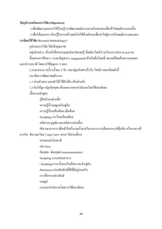 34 
 
วัตถุประสงค์ของการวิจัย (Objectives)
1.เพื่อพัฒนาบุคลากรให้เรียนรู้การพัฒนาพฤติกรรมภายในของตนเพื่อเข้าใจพฤติกรรมคนอื่น
2.เพื่อให้บุคลากร เรียนรู้ในการสร้างพลังใจได้ด้วยตัวเองเพื่อนําไปสู่การปรับพฤติกรรมของตน
ระเบียบวิธีวิจัย (Research Methodology):-
รูปแบบการวิจัย วิจัยเชิงคุณภาพ
กลุ่มตัวอย่าง เจ้าหน้าที่สาธารณสุขจังหวัดลพบุรี ที่สมัครใจเข้าร่วมโครงการจํานวน ๑๘ คน
ขั้นตอนการศึกษา 1.ระยะเชิญชวน ( engagement) ด้วยใจที่บริสุทธิ์ งดงามเปี่ยมด้วยความเมตตา
และปรารถนาดี โดยการใช้กุญแจ 11 ดอก
2.ระยะอบรม 2ครั้ง ครั้งละ 2 วัน และปฐมนิเทศ ครึ่งวัน โดยมีรายละเอียดดังนี้
แนวคิดการพัฒนาพฤติกรรม
1.1 อ่านตัวออก บอกตัวได้ใช้ตัวเป็น เห็นตัวแจ้ง
1.2 กินให้ถูก ปลูกจิตกุศล เห็นผลการออกกําลังกายโดยใช้ออกซิเจน
เนื้อหาหลักสูตร
-รู้จักตัวเองผ่านชื่อ
-ความรู้เรื่องกุญแจอินซูลิน
-ความรู้เรื่องเส้นเลือด เม็ดเลือด
-Sculpting การไหลเวียนเลือด
-คลิป อจ.บุญชัย และคลิปการนับเคี้ยว
-พิจารณาอาหาร เพื่อเข้าใจปริมาณนํ้าตาลในอาหาร/การเลือกอาหารที่คุ้นชิน หรืออาหารที่
ควรกิน พิจารณาโดย 3 step ( มอง อยาก ใส่ปากเคี้ยว)
-สวดมนต์/นั่งสมาธิ
-life force
-จิตกุศล –จิตอกุศล (neurotransmitter)
-Sculpting ระบบย่อยอาหาร
- Sculpting ภาวะนํ้าตาลในเลือด และอินซูลิน
-Resilience (สายสัมพันธ์ที่ดีที่มีอยู่รอบตัว)
-การสื่อสารอย่างสันติ
-ภพภูมิ
-การออกกําลังกายโดยการใช้ออกซิเจน
 