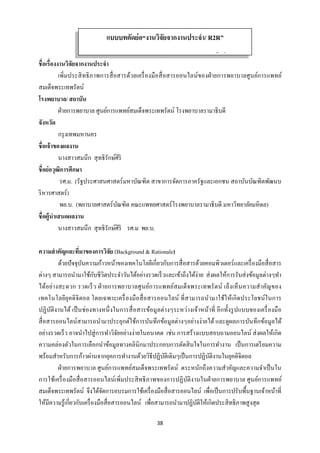 38 
 
ชื่อเรื่องงานวิจัยจากงานประจํา
เพิ่มประสิทธิภาพการสื่อสารด้วยเครื่องมือสื่อสารออนไลน์ของฝ่ายการพยาบาลศูนย์การแพทย์
สมเด็จพระเทพรัตน์
โรงพยาบาล/ สถาบัน
ฝ่ายการพยาบาล ศูนย์การแพทย์สมเด็จพระเทพรัตน์ โรงพยาบาลรามาธิบดี
จังหวัด
กรุงเทพมหานคร
ชื่อเจ้าของผลงาน
นางสาวสมนึก สุทธิรักษ์ศิริ
ชื่อย่อวุฒิการศึกษา
รศ.ม. (รัฐประศาสนศาสตร์มหาบัณฑิต สาขาการจัดการภาครัฐและเอกชน สถาบันบัณฑิตพัฒนบ
ริหารศาสตร์)
พย.บ. (พยาบาลศาสตร์บัณฑิต คณะแพทยศาสตร์โรงพยาบาลรามาธิบดี มหาวิทยาลัยมหิดล)
ชื่อผู้นําเสนอผลงาน
นางสาวสมนึก สุทธิรักษ์ศิริ รศ.ม พย.บ.
ความสําคัญและที่มาของการวิจัย (Background & Rationale)
ด้วยปัจจุบันความก้าวหน้าของเทคโนโลยีเกี่ยวกับการสื่อสารด้วยคอมพิวเตอร์และเครื่องมือสื่อสาร
ต่างๆ สามารถนํามาใช้กับชีวิตประจําวันได้อย่างรวดเร็วและเข้าถึงได้ง่าย ส่งผลให้การรับส่งข้อมูลต่างๆทํา
ได้อย่างสะดวก รวดเร็ว ฝ่ายการพยาบาลศูนย์การแพทย์สมเด็จพระเทพรัตน์ เล็งเห็นความสําคัญของ
เทคโนโลยียุคดิจิตอล โดยเฉพาะเครื่องมือสื่อสารออนไลน์ ที่สามารถนํามาใช้ให้เกิดประโยชน์ในการ
ปฏิบัติงานได้ เป็นช่องทางหนึ่งในการสื่อสารข้อมูลต่างๆระหว่างเจ้าหน้าที่ อีกทั้งรูปแบบของเครื่องมือ
สื่อสารออนไลน์สามารถนํามาประยุกต์ใช้การบันทึกข้อมูลต่างๆอย่างง่ายได้ และดูผลการบันทึกข้อมูลได้
อย่างรวดเร็ว อาจนําไปสู่การทําวิจัยอย่างง่ายในอนาคต เช่น การสร้างแบบสอบถามออนไลน์ ส่งผลให้เกิด
ความคล่องตัวในการเลือกนําข้อมูลทางคลินิกมาประกอบการตัดสินใจในการทํางาน เป็นการเตรียมความ
พร้อมสําหรับการก้าวผ่านจากยุคการทํางานด้วยวิธีปฏิบัติเดิมๆเป็นการปฏิบัติงานในยุคดิจิตอล
ฝ่ายการพยาบาล ศูนย์การแพทย์สมเด็จพระเทพรัตน์ ตระหนักถึงความสําคัญและความจําเป็นใน
การใช้เครื่องมือสื่อสารออนไลน์เพิ่มประสิทธิภาพของการปฏิบัติงานในฝ่ายการพยาบาล ศูนย์การแพทย์
สมเด็จพระเทพรัตน์ จึงได้จัดการอบรมการใช้เครื่องมือสื่อสารออนไลน์ เพื่อเป็นการปรับพื้นฐานเจ้าหน้าที่
ให้มีความรู้เกี่ยวกับเครื่องมือสื่อสารออนไลน์ เพื่อสามารถนํามาปฏิบัติให้เกิดประสิทธิภาพสูงสุด
แบบบทคัดย่อ“งานวิจัยจากงานประจํา/ R2R”
้ ่
 