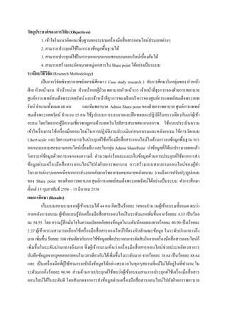  
 
วัตถุประสงค์ของการวิจัย (Objectives)
1. เข้าใจในแนวคิดและพื้นฐานของระบบเครื่องมือสื่อสารออนไลน์ประเภทต่างๆ
2. สามารถประยุกต์ใช้ในการลงข้อมูลพื้นฐานได้
3. สามารถประยุกต์ใช้ในการออกแบบแบบสอบถามออนไลน์เบื้องต้นได้
4. สามารถสร้างและจัดหมวดหมู่เอกสารใน Share point ได้อย่างเป็นระบบ
ระเบียบวิธีวิจัย (Research Methodology)
เป็นการวิจัยเชิงบรรยายชนิดกรณีศึกษา ( Case study research ) ทําการศึกษาในกลุ่มของ หัวหน้า
ฝ่าย หัวหน้างาน หัวน้าหน่วย หัวหน้าหอผู้ป่วย พยาบาลหัวหน้าเวร เจ้าหน้าที่ธุรการของฝ่ายการพยาบาล
ศูนย์การแพทย์สมเด็จพระเทพรัตน์ และเจ้าหน้าที่ธุรการของฝ่ายบริหารของศูนย์การแพทย์สมเด็จพระเทพ
รัตน์ จํานวนทั้งหมด 60 คน และทีมพยาบาล Admin Share point ของฝ่ายการพยาบาล ศูนย์การแพทย์
สมเด็จพระเทพรัตน์ จํานวน 15 คน ใช้รูปแบบการบรรยายและฝึกทดลองปฏิบัติในคราวเดียวกันแก่ผู้เข้า
อบรม โดยวิทยากรผู้มีความเชี่ยวชาญทางด้านเทคโนโลยีสารสนเทศจากนอกรพ. ใช้แบบประเมินความ
เข้าใจเรื่องการใช้เครื่องมือออนไลน์ในการปฏิบัติงานประเมินก่อนอบรมและหลังอบรม ใช้การวัดแบบ
Likert scale และวัดความสามารถในประยุกต์ใช้เครื่องมือสื่อสารออนไลน์ในด้านการลงข้อมูลพื้นฐาน การ
ออกแบบแบบสอบถามออนไลน์เบื้องต้น และในกลุ่ม Admin SharePoint นําข้อมูลที่ได้มาประมวลผลแล้ว
วิเคราะห์ข้อมูลด้วยการแจกแจงความถี่ คํานวณค่าร้อยละและเก็บข้อมูลด้านการประยุกต์ใช้จากการส่ง
ข้อมูลผ่านเครื่องมือสื่อสารออนไลน์ไปยังฝ่ายการพยาบาล การสร้างแบบสอบถามออนไลน์ของผู้ทํา
โครงการต่างๆนอกเหนือจากการส่งงานหลังจากวิทยากรมอบหมายหลังอบรม รวมถึงการปรับปรุงรูปแบบ
ของ Share point ของฝ่ายการพยาบาล ศูนย์การแพทย์สมเด็จพระเทพรัตน์ได้อย่างเป็นระบบ ทําการศึกษา
ตั้งแต่ 15 กุมภาพันธ์ 2558 – 15 มีนาคม 2558
ผลการศึกษา (Results)
เก็บแบบสอบถามจากผู้เข้าอบรมได้44 คน คิดเป็นร้อยละ 74ของจํานวนผู้เข้าอบรมทั้งหมด พบว่า
ภายหลังการอบรม ผู้เข้าอบรมรู้จักเครื่องมือสื่อสารออนไลน์ในระดับมากเพิ่มขึ้นจากร้อยละ 4.55 เป็นร้อย
ละ 54.55 โดย ความรู้สึกมั่นใจในความปลอดภัยของข้อมูลในระดับน้อยลดลงจากร้อยละ 40.90 เป็นร้อยละ
2.27 ผู้เข้าอบรมสามารถเลือกใช้เครื่องมือสื่อสารออนไลน์ให้ตรงกับลักษณะข้อมูล ในระดับปานกลางถึง
มาก เพิ่มขึ้น ร้อยละ 100 เช่นเดียวกับการใช้ข้อมูลเพื่อประกอบการตัดสินใจจากเครื่องมือสื่อสารออนไลน์ก็
เพิ่มขึ้นในระดับปานกลางถึงมาก ซึ่งผู้เข้าอบรมเห็นว่าเครื่องมือสื่อสารออนไลน์ช่วยประหยัดเวลาการ
บันทึกข้อมูลจากบุคคลหลายคนในเวลาเดียวกันได้เพิ่มขึ้นในระดับมาก จากร้อยละ 38.64 เป็นร้อยละ 88.64
และ เป็นเครื่องมือที่ผู้ใช้สามารถเข้าถึงข้อมูลได้อย่างสะดวกในทุกๆสถานที่แม้ไม่ได้อยู่ในที่ทํางาน ใน
ระดับมากถึงร้อยละ 90.90 ส่วนด้านการประยุกต์ใช้พบว่าผู้เข้าอบรมสามารถประยุกต์ใช้เครื่องมือสื่อสาร
ออนไลน์ได้ในระดับดี โดยสังเกตจากการส่งข้อมูลผ่านเครื่องมือสื่อสารออนไลน์ไปยังฝ่ายการพยาบาล
 