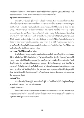 40 
 
และการทําโครงการต่างๆโดยใช้แบบสอบถามออนไลน์ รวมถึงการเปลี่ยนแปลงรูปแบบของ Share point
ของฝ่ายการพยาบาลให้มีการใช้งานที่สะดวก รวดเร็วและเป็นระบบมากยิ่งขึ้น
สรุปผล อภิปรายผล และเสนอแนะ
จากการศึกษาครั้งนี้พบว่าผู้เข้าอบรมเรื่องเครื่องมือสื่อสารออนไลน์รู้จักเครื่องมือสื่อสารออนไลน์
เพิ่มมากขึ้น และเข้าใจในคุณลักษณะของเครื่องมือสื่อสารออนไลน์ที่เอื้อต่อระบบการทํางานในยุคปัจจุบัน
ที่อาศัยความสะดวกรวดเร็ว ข้อมูลที่ต้องทันสมัยตลอดเวลา และนําไปใช้ได้ทันเหตุการณ์ อีกทั้งสามารถ
ประยุกต์ใช้ในการลงข้อมูลอย่างง่ายของฝ่ายการพยาบาล สามารถลดขั้นตอนที่ไม่จําเป็นออกไป และผู้ส่ง
สารและผู้รับสารมีความสุขในการทํางานมากขึ้นเมื่อต้องทํางานร่วมกัน อีกทั้งการประยุกต์ใช้ด้านอื่นๆ
สามารถนําไปสู่การทําวิจัยโดยมีเครื่องมือสื่อสารออนไลน์เป็นเครื่องมือที่ช่วยให้ผู้เก็บข้อมูลสามารถกระทํา
ได้อย่างสะดวกรวดเร็วมากยิ่งขึ้น การนําเครื่องมือสื่อสารออนไลน์มาใช้เพื่อเพิ่มประสิทธิภาพในการ
สื่อสารของฝ่ายการพยาบาลศูนย์การแพทย์สมเด็จพระเทพรัตน์ ถือได้ว่ามีประโยชน์และเหมาะสมต่อการ
ทํางานในยุคปัจจุบัน แต่ยังมีข้อด้อยบางอย่างที่เครื่องมือสื่อสารออนไลน์ที่เลือกนํามาใช้ ควรใช้ด้วยความ
ระมัดระวังและในกลุ่มที่เป็นหน่วยงานเดียวเท่านั้น
การนําผลงานวิจัยไปใช้ประโยชน์ในงานประจํา
ปัจจุบันฝ่ายการการพยาบาล ศูนย์การแพทย์สมเด็จพระเทพรัตน์ ได้นําเครื่องมือสื่อสารออนไลน์มา
ใช้ในการติดต่อสื่อสารให้กับหัวหน้าฝ่าย หัวหน้างาน หัวหน้าหอผู้ป่วย หัวหน้าหน่วยตรวจฯโดยเลือกใช้
Google drive เพื่อให้หัวหน้าลงข้อมูลตามที่มีการขอข้อมูล เช่น การส่งเจ้าหน้าที่อบรมเรื่องต่างๆโดยมี
โควต้าเป็นตัวกํากับ การบันทึกสถิติของOPD.และ Premium ซึ่งหัวหน้าทุกท่านสามารถลงข้อมูลได้อย่าง
คล่องแคล่ว อีกทั้งยังสามารถพัฒนาเป็นผู้สร้าง drive ด้วยตัวเองอีกหลายท่านเมื่อต้องทําโครงการของ
ตนเอง รวมถึงมีการทําวิจัยที่ต้องเก็บข้อมูล มีการออกแบบแบบสอบถามออนไลน์เพื่อใช้เก็บข้อมูลโดยไม่
ต้องใช้กระดาษอีกต่อไป เช่น แบบสอบถามเรื่องเครื่องแต่งการพยาบาล และ ข้อสอบ Pre test Post test ของ
ทีม Pressure sore เป็นต้น
บทเรียนที่ได้รับ
การเปลี่ยนแปลงวิธีการปฏิบัติงานแบบเดิมๆไปสู่วิธีใหม่โดยใช้เทคโนโลยีในปัจจุบันมาเกื้อหนุน
ช่วยให้เกิดความสะดวก รวดเร็ว อย่างเห็นผลชัดเจน
ปัจจัยแห่งความสําเร็จ
โครงการสําเร็จลุล่วงได้ด้วยดีจากความร่วมมือของหัวหน้าฝ่าย หัวหน้างาน หัวหน้าหน่วย หัวหน้า
หอผู้ป่วย ตลอดจนพยาบาล เจ้าหน้าที่งานบริหารที่เกี่ยวข้องในการเข้ารับการอบรมเพื่อนํามาใช้ในการ
ปฏิบัติงานให้บรรลุผลตามเป้าหมายได้เป็นอย่างดี
 