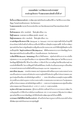 42 
 
ชื่อเรื่องงานวิจัยจากงานประจํา การพัฒนาสุขภาพนักเรียนประถมศึกษาปีที่ 4-6 โดยใช้กระบวนการจิตต
ปัญญา ในเขตอําเภอเมืองสกลนคร จังหวัดสกลนคร
โรงพยาบาล/สถาบัน รพ.สต.บ้านหนองปลาน้อย /มหาวิทยาลัยเกษตรศาสตร์วิทยาเขตเฉลิมพระเกียรติ
สกลนคร
ชื่อเจ้าของผลงาน ชนิกา ทองอันตัง ชื่อย่อวุฒิการศึกษา ส.ม.
ชื่อผู้ร่วมผลงาน รองศาสตราจารย์พิเศษ สุขสมัย สมพงษ์, ส.ด.
ชื่อผู้นําเสนอผลงาน ชนิกา ทองอันตัง ชื่อย่อวุฒิการศึกษา ส.ม.
ความสําคัญและที่มาของการวิจัย (Backgound & Rationale) จากการตรวจสุขภาพเด็กวัยเรียนในทุกปีที่
ผ่านมายังพบว่าเด็กป่วยด้วยโรคที่สามารถป้ องกันได้ด้วยการมีพฤติกรรมสุขภาพที่ดี ดังนั้นการพัฒนา
สุขภาพนักเรียนโดยการปลูกฝังพฤติกรรมที่ถูกต้องและมีความเหมาะสม จะทําให้เด็กปฏิบัติพฤติกรรมนั้น
จนเป็นสุขนิสัย วัตถุประสงค์ของการวิจัย (Objectives) เพื่อศึกษาผลของกระบวนการจิตตปัญญาในการ
พัฒนาสุขภาพนักเรียนประถมศึกษาปีที่ 4-6 อําเภอเมืองสกลนคร จังหวัดสกลนคร
ระเบียบวิธีวิจัย (Research Methodology) เป็นการวิจัยกึ่งทดลอง กลุ่มตัวอย่างมีจํานวน 82 คน แบ่งเป็น
กลุ่มทดลอง 41 คน และกลุ่มเปรียบเทียบ 41 คน กลุ่มทดลองได้รับการพัฒนาสุขภาพ โดยใช้กระบวนการ
จิตตปัญญาที่ผู้วิจัยจัดทําขึ้น ใช้เวลาในการศึกษา 12 สัปดาห์ เก็บรวบรวมข้อมูลโดยใช้แบบสัมภาษณ์ และ
แบบบันทึกที่จัดทําขึ้น วิเคราะห์ข้อมูลทั่วไปด้วยสถิติร้อยละ ค่าเฉลี่ย ส่วนเบี่ยงเบนมาตรฐาน เปรียบเทียบ
ความแตกต่างของคะแนนค่าเฉลี่ยด้วยสถิติ Paired Sample t-test และ Independent t-test
ผลการศึกษา (Results) ภายหลังการทดลอง พบว่ากลุ่มทดลองมีค่าเฉลี่ยคะแนนความสะอาดของร่างกาย
และเครื่องแต่งกาย ความสะอาดในช่องปาก และคราบจุลินทรีย์ในช่องปาก สูงขึ้นกว่าก่อนการทดลอง และ
สูงกว่ากลุ่มเปรียบเทียบ อย่างมีนัยสําคัญทางสถิติ (P < 0.001) มีค่าเฉลี่ยคะแนนพฤติกรรมสุขภาพที่พึง
ประสงค์ด้านอนามัยส่วนบุคคล การทําความสะอาดมือ การทดสอบสมรรถภาพทางกาย ในกลุ่มทดลอง
สูงขึ้นกว่าก่อนการทดลอง อย่างมีนัยสําคัญทางสถิติ (P < 0.001)ระหว่างกลุ่มทดลองและกลุ่มเปรียบเทียบ
หลังการทดลอง พบว่าไม่แตกต่างกัน (P = 0.787, P = 0.479, P = 0.002) ตามลําดับ
สรุปผล อภิปรายผล และเสนอแนะ ผู้ปกครองเด็กมีความพึงพอใจในกระบวนการของการพัฒนาใน
ระดับสูงทุกด้าน ค่าใช้จ่ายในการจัดกิจกรรมเฉลี่ยคนละ 305.12 บาท จากผลการวิจัยแสดงว่าการพัฒนา
สุขภาพโดยใช้กระบวนการจิตตปัญญา ทําให้นักเรียนมีการพัฒนาสุขภาพไปในทางที่ดีขึ้น
การนําผลการวิจัยไปใช้ประโยชน์ในงานประจํา สร้างเครือข่ายโดยการบูรณาการเข้ากับงานอนามัยโรงเรียน
เพื่อพัฒนาสุขภาพนักเรียนตามแนวทางสุขบัญญัติ
แบบบทคัดย่อ “งานวิจัยจากงานประจํา/R2R”
การประชุมวิชาการ “โรงพยาบาลพระปกเกล้า ครั้งที่ 14”
 