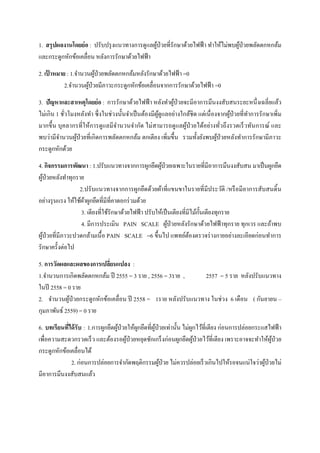  
 
1. สรุปผลงานโดยย่อ : ปรับปรุงแนวทางการดูแลผู้ป่วยที่รักษาด้วยไฟฟ้า ทําให้ไม่พบผู้ป่วยพลัดตกหกล้ม
และกระดูกหักข้อเคลื่อน หลังการรักษาด้วยไฟฟ้า
2. เป้ าหมาย : 1.จํานวนผู้ป่วยพลัดตกหกล้มหลังรักษาด้วยไฟฟ้า =0
2.จํานวนผู้ป่วยมีภาวะกระดูกหักข้อเคลื่อนจากการรักษาด้วยไฟฟ้า =0
3. ปัญหาและสาเหตุโดยย่อ : การรักษาด้วยไฟฟ้า หลังทําผู้ป่วยจะมีอาการมึนงงสับสนระยะหนึ่งเฉลี่ยแล้ว
ไม่เกิน 1 ชั่วโมงหลังทํา ซึ่งในช่วงนั้นจําเป็นต้องมีผู้ดูแลอย่างใกล้ชิด แต่เนื่องจากผู้ป่วยที่ทําการรักษาเพิ่ม
มากขึ้น บุคลากรที่ให้การดูแลมีจํานวนจํากัด ไม่สามารถดูแลผู้ป่วยได้อย่างทั่วถึงรวดเร็วทันการณ์ และ
พบว่ามีจํานวนผู้ป่วยที่เกิดการพลัดตกหกล้ม ตกเตียง เพิ่มขึ้น รวมทั้งยังพบผู้ป่วยหลังทําการรักษามีภาวะ
กระดูกหักด้วย
4. กิจกรรมการพัฒนา : 1.ปรับแนวทางจากการผูกยึดผู้ป่วยเฉพาะในรายที่มีอาการมึนงงสับสน มาเป็นผูกยึด
ผู้ป่วยหลังทําทุกราย
2.ปรับแนวทางจากการผูกยึดด้วยผ้าที่แขนขาในรายที่มีประวัติ /หรือมีอาการสับสนดิ้น
อย่างรุนแรง ให้ใช้ผ้าผูกยึดที่มีที่คาดอกร่วมด้วย
3. เตียงที่ใช้รักษาด้วยไฟฟ้า ปรับให้เป็นเตียงที่มีไม้กั้นเตียงทุกราย
4. มีการประเมิน PAIN SCALE ผู้ป่วยหลังรักษาด้วยไฟฟ้าทุกราย ทุกเวร และถ้าพบ
ผู้ป่วยที่มีภาวะปวดกล้ามเนื้อ PAIN SCALE =6 ขึ้นไป แพทย์ต้องตรวจร่างกายอย่างละเอียดก่อนทําการ
รักษาครั้งต่อไป
5. การวัดผลและผลของการเปลี่ยนแปลง :
1.จํานวนการเกิดพลัดตกหกล้ม ปี 2555 = 3 ราย , 2556 = 3ราย , 2557 = 5 ราย หลังปรับแนวทาง
ในปี 2558 = 0 ราย
2. จํานวนผู้ป่วยกระดูกหักข้อเคลื่อน ปี 2558 = 1ราย หลังปรับแนวทาง ในช่วง 6 เดือน ( กันยายน –
กุมภาพันธ์ 2559) = 0 ราย
6. บทเรียนที่ได้รับ : 1.การผูกยึดผู้ป่วยให้ผูกยึดที่ผู้ป่วยเท่านั้น ไม่ผูกไว้ที่เตียง ก่อนการปล่อยกระแสไฟฟ้า
เพื่อความสะดวกรวดเร็ว และต้องรอผู้ป่วยหยุดชักเกร็งก่อนผูกยึดผู้ป่วยไว้ที่เตียง เพราะอาจจะทําให้ผู้ป่วย
กระดูกหักข้อเคลื่อนได้
2. ก่อนการปล่อยการจํากัดพฤติกรรมผู้ป่วย ไม่ควรปล่อยเร็วเกินไปให้รอจนแน่ใจว่าผู้ป่วยไม่
มีอาการมึนงงสับสนแล้ว
 
