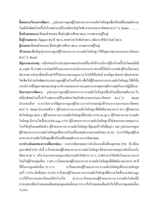  
 
ชื่อผลงาน/โครงการพัฒนา......รูปแบบการดูแลผู้ป่วยเบาหวาน ความดันโลหิตสูงเพื่อปรับเปลี่ยนพฤติกรรม
ในคลินิกพิเศษโรคเรื้อรังโรงพยาบาลคีรีมาศจังหวัดสุโขทัย ตามกรอบแนวคิดของ B.I.C3
.S Model………..
ชื่อเจ้าของผลงาน ปิยพงศ์สอนลบ ชื่อย่อวุฒิการศึกษา พย.ม. การพยาบาลผู้ใหญ่
ชื่อผู้ร่วมผลงาน กัญญมล สุมาลี พย.บ.,สายสวาท คําสัตย์พย.บ.,อติมาน ศรีจักรโคตร์ พย.บ.
ผู้นําเสนอ ปิยพงศ์สอนลบ ชื่อย่อวุฒิการศึกษา พย.ม. การพยาบาลผู้ใหญ่
เป้ าหมาย:เพื่อจัดรูปแบบการดูแลผู้ป่วยเบาหวาน ความดันโลหิตสูง ให้มีคุณภาพตามกรอบแนวคิดของ
B.I.C3
.S Model
ปัญหาและสาเหตุ:- เครือข่ายบริการทางสุขภาพของอําเภอคีรีมาศให้การบริการผู้ป่วยโรคเรื้อรังโดยเฉลี่ยปี
ละ 4,000 ถึง 5,000 ราย ส่งผลให้ระยะเวลาการรอบริการยาวนาน สถานที่ให้บริการแออัด ผู้ป่วยไม่มาตาม
นัด/ขาดการรักษาที่ต่อเนื่องทําให้ไม่สามารถควบคุมภาวะโรคให้เป็นปกติ จากปัญหาดังกล่าวทีมสหสาขา
วิชาชีพ จึงร่วมกันพัฒนาระบบการดูแลผู้ป่วยโรคเรื้องรัง เพื่อให้ผู้ป่วยเบาหวาน/ความดันโลหิตสูง ได้เข้าถึง
การบริการที่มีคุณภาพตามมาตรฐาน มีความเสมอภาค และบุคลากรทางสุขภาพมีความสุขในการปฏิบัติงาน
กิจกรรมการพัฒนา:- รูปแบบการดูแลผู้ป่วยเบาหวาน ความดันโลหิตสูงเพื่อปรับเปลี่ยนพฤติกรรม ใน
คลินิกพิเศษโรคเรื้อรังโรงพยาบาลคีรีมาศจังหวัดสุโขทัย ตามกรอบแนวคิดของ B.I.C3
.S Model
ประกอบด้วย 1).การวิเคราะห์ปัญหาการดูแลผู้ป่วย 2).การกําหนดกลุ่มเป้ าหมาย ตามกรอบแนวคิดของ
B.I.C3
.S Model ประกอบด้วย 1. ผู้ป่วยเบาหวาน ความดันโลหิตสูง ที่มีดัชนีมวลมากกว่า 30 2. ผู้ป่วยความ
ดันโลหิตสูง (IFG) 3. ผู้ป่วยเบาหวาน ความดันโลหิตสูงที่มีระดับ CVD risk สูง 4. ผู้ป่วยเบาหวาน ความดัน
โลหิตสูง มีภาวะไตเสื่อม (CKD stage 3-5)5. ผู้ป่วยเบาหวาน ความดันโลหิตสูง ที่ไม่สามารถควบคลุมภาวะ
โรคให้อยู่ในเกณฑ์ปกติ 6. ผู้ป่วยเบาหวาน ความดันโลหิตสูง ที่สูบบุหรี่ หรือดื่มสุรา และ รูปแบบการดูแล
ผู้ป่วยเบาหวาน ความดันโลหิตสูงเพื่อการปรับเปลี่ยนพฤติกรรมตามหลักของ 3อ.2ส. 3).การให้ดูแลผู้ป่วย
เบาหวาน ความดันโลหิตสูงเพื่อปรับเปลี่ยนพฤติกรรม 4).การติดตามผล
การประเมินผลของการเปลี่ยนแปลง:- จากการติดตามผลการดําเนินงานตั้งเดือนตุลาคม 2558 ถึง เดือน
กุมภาพันธ์ 2559 ดังนี้ 1).ร้อยละของผู้ป่วยเบาหวาน ความดันโลหิตสูง ที่สามารถควบคลุมระดับนํ้าตาลใน
เลือด 45.08 % หรือ สามารถควบคลุมระดับความดันโลหิต 91.16 % 2).อัตราการวินิจฉัยโรคเบาหวานราย
ใหม่ในผู้ป่วยกลุ่มเสี่ยง 5.48% 3).ร้อยละของผู้ป่วยเบาหวาน ความดันโลหิตสูงที่มีดัชนีมวลมากกว่า 30 ที่
ได้รับการดูแลต่อเนื่อง 23.13 % 4).ร้อยละของผู้ป่วยเบาหวาน ความดันโลหิตสูงที่สามราถเลิกสูบ
บุหรี่ 13.95% เลิกดื่มสุรา 18.36% 5).ร้อยละผู้ป่วยเบาหวาน ความดันโลหิตสูงที่มีภาวะไตเสื่อม (CKD stage
3-5)ได้รับการลงทะเบียนคลินิกโรคไต 45.2% 6).ร้อยละของผู้ป่วยเบาหวาน ความดันโลหิตที่มี
ภาวะแทรกซ้อนโรคหลอดเลือดสมองดูแลต่อเนื่อง81.91% หรือโรคหลอดเลือดหัวใจได้รับการดูแลต่อเนื่อง
72.26%
 