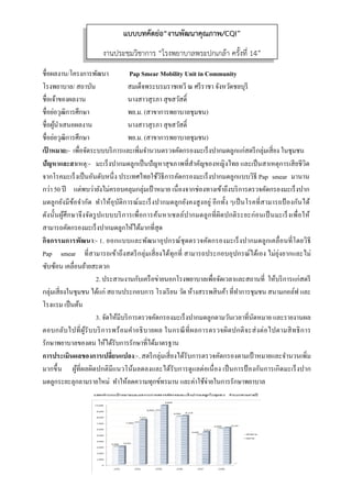  
 
ชื่อผลงาน/โครงการพัฒนา Pap Smear Mobility Unit in Community
โรงพยาบาล/ สถาบัน สมเด็จพระบรมราชเทวี ณ ศรีราชา จังหวัดชลบุรี
ชื่อเจ้าของผลงาน นางสาวสุรภา สุขสวัสดิ์
ชื่อย่อวุฒิการศึกษา พย.ม. (สาขาการพยาบาลชุมชน)
ชื่อผู้นําเสนอผลงาน นางสาวสุรภา สุขสวัสดิ์
ชื่อย่อวุฒิการศึกษา พย.ม. (สาขาการพยาบาลชุมชน)
เป้ าหมาย:- เพื่อจัดระบบบริการและเพิ่มจํานวนตรวจคัดกรองมะเร็งปากมดลูกแก่สตรีกลุ่มเสี่ยง ในชุมชน
ปัญหาและสาเหตุ:- มะเร็งปากมดลูกเป็นปัญหาสุขภาพที่สําคัญของหญิงไทย และเป็นสาเหตุการเสียชีวิต
จากโรคมะเร็งเป็นอันดับหนึ่ง ประเทศไทยใช้วิธีการคัดกรองมะเร็งปากมดลูกแบบวิธี Pap smear มานาน
กว่า 50 ปี แต่พบว่ายังไม่ครอบคลุมกลุ่มเป้าหมาย เนื่องจากช่องทางเข้าถึงบริการตรวจคัดกรองมะเร็งปาก
มดลูกยังมีข้อจํากัด ทําให้อุบัติการณ์มะเร็งปากมดลูกยังคงสูงอยู่ อีกทั้ง ๆเป็นโรคที่สามารถป้ องกันได้
ดังนั้นผู้ศึกษาจึงจัดรูปแบบบริการเพื่อการค้นหาเซลล์ปากมดลูกที่ผิดปกติระยะก่อนเป็นมะเร็งเพื่อให้
สามารถคัดกรองมะเร็งปากมดลูกให้ได้มากที่สุด
กิจกรรมการพัฒนา:- 1. ออกแบบและพัฒนาอุปกรณ์ชุดตรวจคัดกรองมะเร็งปากมดลูกเคลื่อนที่โดยวิธี
Pap smear ที่สามารถเข้าถึงสตรีกลุ่มเสี่ยงได้ทุกที่ สามารถประกอบอุปกรณ์ได้เอง ไม่ยุ่งยากและไม่
ซับซ้อน เคลื่อนย้ายสะดวก
2. ประสานงานกับเครือข่ายนอกโรงพยาบาลเพื่อจัดเวลาและสถานที่ ให้บริการแก่สตรี
กลุ่มเสี่ยงในชุมชน ได้แก่ สถานประกอบการ โรงเรียน วัด ห้างสรรพสินค้า ที่ทําการชุมชน สนามกอล์ฟ และ
โรงแรม เป็นต้น
3. จัดให้มีบริการตรวจคัดกรองมะเร็งปากมดลูกตามวันเวลาที่นัดหมาย และรายงานผล
ตอบกลับไปที่ผู้รับบริการพร้อมคําอธิบายผล ในกรณีที่ผลการตรวจผิดปกติจะส่งต่อไปตามสิทธิการ
รักษาพยาบาลของตน ให้ได้รับการรักษาที่ได้มาตรฐาน
การประเมินผลของการเปลี่ยนแปลง:-..สตรีกลุ่มเสี่ยงได้รับการตรวจคัดกรองตามเป้ าหมายและจํานวนเพิ่ม
มากขึ้น ผู้ที่ผลผิดปกติมีแนวโน้มลดลงและได้รับการดูแลต่อเนื่อง เป็นการป้ องกันการเกิดมะเร็งปาก
มดลูกระยะลุกลามรายใหม่ ทําให้ลดความทุกข์ทรมาน และค่าใช้จ่ายในการรักษาพยาบาล
แบบบทคัดย่อ“งานพัฒนาคุณภาพ/CQI”
งานประชุมวิชาการ “โรงพยาบาลพระปกเกล้า ครั้งที่ 14”
 
