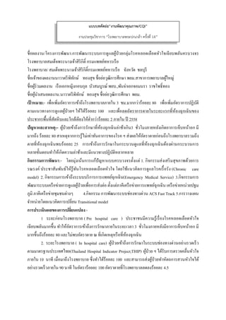  
 
ชื่อผลงาน/โครงการพัฒนา.การพัฒนาระบบการดูแลผู้ป่วยกลุ่มโรคหลอดเลือดหัวใจเฉียบพลันครบวงจร
โรงพยาบาลสมเด็จพระนางเจ้าสิริกิติ์ กรมแพทย์ทหารเรือ
โรงพยาบาล/ สมเด็จพระนางเจ้าสิริกิติ์กรมแพทย์ทหารเรือ จังหวัด ชลบุรี
ชื่อเจ้าของผลงานนาวาตรีพิทักษ์ ทองสุข ชื่อย่อวุฒิการศึกษา พยม.สาขาการพยาบาลผู้ใหญ่
ชื่อผู้ร่วมผลงาน เรือเอกหญิงกอบกุล บัวสมบูรณ์ พยบ.,พันจ่าเอกจอมนรา ราชโพธิ์ทอง
ชื่อผู้นําเสนอผลงาน.นาวาตรีพิทักษ์ ทองสุข ชื่อย่อวุฒิการศึกษา พยม.
เป้ าหมาย:- เพื่อเพิ่มอัตราการเข้าถึงโรงพยาบาลภายใน 3 ชม.มากกว่าร้อยละ 80 เพื่อเพิ่มอัตราการปฏิบัติ
ตามแนวทางการดูแลผู้ป่วยฯ ให้ได้ร้อยละ 100 และเพื่อลดอัตราการตายในระยะแรกที่ห้องฉุกเฉินของ
ประชากรพื้นที่สัตหีบและใกล้เคียงให้ตํ่ากว่าร้อยละ 2 ภายใน ปี 2558
ปัญหาและสาเหตุ:- ผู้ป่วยเข้าถึงการรักษาที่ห้องฉุกเฉินล่าช้าเกิน3 ชั่วโมงภายหลังเกิดอาการเจ็บหน้าอก มี
มากถึง ร้อยละ 80 สาเหตุจากการรู้ไม่เท่าทันอาการของโรค ฯ ส่งผลให้อัตราตายก่อนถึงโรงพยาบาลรวมถึง
ตายที่ห้องฉุกเฉินพบร้อยละ 25 การเข้าถึงการรักษาในกระบวนดูแลที่ห้องฉุกเฉินต้องผ่านกระบวนการ
หลายขั้นตอนทําให้เกิดความล่าช้าและมีแนวทางปฏิบัติหลากหลาย
กิจกรรมการพัฒนา:- โดยมุ่งเน้นการแก้ปัญหาแบบครบวงจรตั้งแต่ 1. กิจกรรมส่งเสริมสุขภาพด้วยการ
รณรงค์ ประชาสัมพันธ์ให้รู้ทันโรคหลอดเลือดหัวใจ โดยใช้แนวคิดการดูแลโรคเรื้อรัง (Chronic care
model) 2. กิจกรรมการเข้าถึงระบบบริการการแพทย์ฉุกเฉิน(Emergency Medical Service) 3.กิจกรรมการ
พัฒนาระบบเครือข่ายการดูแลผู้ป่วยเพื่อการส่งต่อ ตั้งแต่ภาคีเครือข่ายการแพทย์ฉุกเฉิน เครือข่ายหน่วยปฐม
ภูมิ ภาคีเครือข่ายชุมชนต่างๆ 4.กิจกรรม การพัฒนาระบบช่องทางด่วน ACS Fast Track 5.การวางแผน
จําหน่ายโดยแนวคิดการเปลี่ยน Transitional model
การประเมินผลของการเปลี่ยนแปลง:-
1 ระยะก่อนโรงพยาบาล ( Pre hospital care ) ประชาชนมีความรู้เรื่องโรคหลอดเลือดหัวใจ
เฉียบพลันมากขึ้น ทําให้อัตราการเข้าถึงการรักษาภายในระยะเวลา 3 ชั่วโมงภายหลังมีอาการเจ็บหน้าอก มี
มากขึ้นถึงร้อยละ 80 และไม่พบอัตราตาย ณ ที่เกิดเหตุหรือที่ห้องฉุกเฉิน
2. ระยะโรงพยาบาล ( In hospital care) ผู้ป่วยเข้าถึงการรักษาในระบบช่องทางด่วนอย่างรวดเร็ว
ตามมาตรฐานประเทศไทย(Thailand Hospital Indicator Project;THIP) ผู้ป่วย ฯ ได้รับการตรวจคลื่นหัวใจ
ภายใน 10 นาที เมื่อมาถึงโรงพยาบาล ซึ่งทําได้ร้อยละ 100 และสามารถส่งผู้ป่วยทําหัตถการสวนหัวใจได้
อย่างรวดเร็วภายใน 90 นาที ในอัตราร้อยละ 100 อัตราตายที่โรงพยาบาลลดลงร้อยละ 4.5
แบบบทคัดย่อ“งานพัฒนาคุณภาพ/CQI”
งานประชุมวิชาการ “โรงพยาบาลพระปกเกล้า ครั้งที่ 14”
 