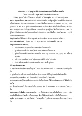 60 
 
นวัตกรรม VAP kit (ชุดอุปกรณ์ป้ องกันปอดอักเสบจากการใช้เครื่องช่วยหายใจ)
โรงพยาบาลสมเด็จพระยุพราชสว่างแดนดิน จังหวัดสกลนคร
ปาริชาต คุณวงศ์,มณีรัตน์ โสมศรีแพง,เอี่ยมศิริ ฮดโสดา,ณัฐธิดา ทะคง,สุพรรษา ผลมุ่ง; พย.บ.
ความสําคัญและที่มาของการคิดค้น งานผู้ป่วยหนักเป็นหน่วยงานที่ดูแลผู้ป่วยวิกฤตที่ใช้การรักษาโดย
เครื่องช่วยหายใจ มีอัตราการเกิดปอดอักเสบจากการใช้เครื่องช่วยหายใจ มกราคม 58 พบ 8.69 และ
กุมภาพันธ์ 58 พบ 19.32 อุบัติการณ์ปอดอักเสบจากการใช้เครื่องช่วยหายใจเป็นดัชนีชี้วัดคุณภาพบริการ
พยาบาล ข้อมูลเชิงประจักษ์ปัจจุบันใช้ VAP Bundle ในการดูแลผู้ป่วยที่ใช้เครื่องช่วยหายใจ ดังนั้น งาน
ผู้ป่วยหนักจึงคิดและประดิษฐ์ชุดอุปกรณ์ป้ องกันปอดอักเสบจากการใช้เครื่องช่วยหายใจ (VAP Kit) ซึ่งมี
แนวคิดจาก VAP Bundle
วัตถุประสงค์ เพื่อใช้เป็นอุปกรณ์ในการดูแลผู้ป่วยใช้เครื่องช่วยหายใจและลดอัตราการเกิด VAP
ระยะเวลาการดําเนินงาน 1 มีนาคม 2558 – 31 พฤษภาคม 2558 งบประมาณที่ใช้ 500 บาท
วัสดุอุปกรณ์สําหรับสิ่งประดิษฐ์
1. แผ่นวัดองศาเตียง ประกอบด้วย กระดาษแข็ง ครึ่งวงกลม เอ็น
2. ถุงมือป้องกันการดึงท่อช่วยหายใจ ประกอบด้วย ผ้า ฟองนํ้าแบบบาง
3. อุปกรณ์วัดถุงลมท่อช่วยหายใจ ประกอบด้วย three way ,extension tube, syring 5 cc,เครื่องวัด
ความดัน
4. แม่แบบพลาสเตอร์ ประกอบด้วย ฟิล์มเอกซเรย์ที่ไม่ใช้แล้ว ไม้บรรทัด
5. นาฬิกาพลิกตะแคงตัว ประกอบด้วย วงเวียน กระดาษแข็ง รูปภาพ
วิธีการและขั้นตอนการทํา
1. แผ่นวัดองศาเตียง ตัดกระดาษเป็นรูปครึ่งวงกลม วัดองศาติดกระดาษสี 15,30,45 องศา นําลูกตุ้มผูกเอ็น
ถ่วง
2 ถุงมือป้องกันการดึงท่อช่วยหายใจ ตัดผ้าและฟองนํ้าแบบบางให้เป็นรูปนวม เย็บติดกัน ทําที่ติด
3. อุปกรณ์วัดถุงลมท่อช่วยหายใจ นําอุปกรณ์มาประกอบกับเครื่องวัดความดัน
4. แม่แบบพลาสเตอร์ วัดขนาดฟิล์มเอกซเรย์และตัดเป็นแม่แบบไว้ใช้ในการตัดพลาสเตอร์ที่ใช้ติดท่อช่วย
หายใจ
5. นาฬิกาพลิกตะแคงตัว ตัดกระดาษแข็งเป็นรูปวงกลม นํารูปภาพนอนหงาย นอนควํ่า ตะแคงซ้ายขวา มา
ติด
ผลการทดสอบประสิทธิภาพ VAP kit พบอัตรา VAP มีนาคม-พฤษภาคม 58 คิดเป็นร้อยละ 4.42-9.13 ระดับ
ความคิดผู้ป่วยมีความพึงพอใจมากร้อยละ 91.14 เจ้าหน้าที่มีความพึงพอใจมากคิดเป็นร้อยละ 85.71
สรุปผล และเสนอแนะ อุปกรณ์จะเกิดประสิทธิภาพสูงเมื่อใช้ร่วมกับVAP bundle และต้องสะอาดปราศจาก
เชื้อ
 