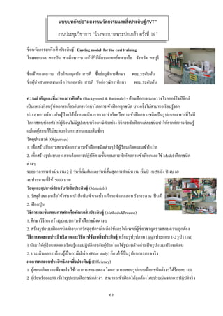 62 
 
ชื่อนวัตกรรมหรือสิ่งประดิษฐ์ Casting model for the cast training
โรงพยาบาล/ สถาบัน สมเด็จพระนางเจ้าสิริกิติ์กรมแพทย์ทหารเรือ จังหวัด ชลบุรี
ชื่อเจ้าของผลงาน เรือโท กฤตนัย สารภี ชื่อย่อวุฒิการศึกษา พยบ.ระดับต้น
ชื่อผู้นําเสนอผลงาน เรือโท กฤตนัย สารภี ชื่อย่อวุฒิการศึกษา พยบ.ระดับต้น
ความสําคัญและที่มาของการคิดค้น (Background & Rationale):- ห้องเฝือกแผนกตรวจโรคออร์โธปิดิกส์
เป็นแหล่งเรียนรู้หัตถการเกี่ยวกับการรักษาโดยการเข้าเฝือกทุกชนิด บางครั้งไม่สามารถเรียนรู้จาก
ประสบการณ์ตรงกับผู้ป่วยได้ทั้งหมดเนื่องจากเวลาจํากัดหรือการเข้าเฝือกบางชนิดเป็นรูปแบบเฉพาะที่ไม่มี
โอกาสพบบ่อยทําให้ผู้เรียนไม่มีรูปแบบหรือกรณีตัวอย่าง วิธีการเข้าเฝือกแต่ละชนิดทําให้ยากต่อการเรียนรู้
แม้แต่ผู้สอนก็ไม่สะดวกในการสอนแบบเดิมซํ้าๆ
วัตถุประสงค์ (Objectives)
1. เพื่อสร้างสื่อการสอนหัตถการการเข้าเฝือกชนิดต่างๆให้ผู้เรียนเกิดความเข้าใจง่าย
2. เพื่อสร้างรูปแบบการสอนโดยการปฏิบัติตามขั้นตอนการทําหัตถการเข้าเฝือกและใช้Model เฝือกชนิด
ต่างๆ
ระยะเวลาการดําเนินงาน 2 ปี วันที่เริ่มต้นและวันที่สิ้นสุดการดําเนินงาน เริ่มปี งบ 58 ถึง ปี งบ 60
งบประมาณที่ใช้ 5000 บาท
วัสดุและอุปกรณ์สําหรับทําสิ่งประดิษฐ์ (Materials)
1. วัสดุสิ่งของเหลือใช้เช่น หนังสือพิมพ์ขวดนํ้า แก้กาแฟ แกลลอน รังกระดาษ เป็นต้น
2. เฝือกปูน
วิธีการและขั้นตอนการทําหรือพัฒนาสิ่งประดิษฐ์ (Methods&Process)
1. ศึกษาวิธีการสร้างรูปแบบการเข้าเฝือกชนิดต่างๆ
2. สร้างรูปแบบเฝือกชนิดต่างๆจากวัสดุอุปกรณ์เหลือใช้และให้แพทย์ผู้เชี่ยวชาญตรวจสอบความถูกต้อง
วิธีการทดสอบประสิทธิภาพและวิธีการใช้งานสิ่งประดิษฐ์ พร้อมรูปรูปภาพ (.jpg) ประกอบ 1-2 รูป (Test)
1 นํามาให้ผู้เรียนทดลองเรียนรู้และปฏิบัติการกับผู้ป่วยโดยใช้รูปแบตัวอย่างเป็นรูปแบบเปรียบเทียบ
2. ประเมินผลการเรียนรู้เป็นกรณีนําร่อง(Pilot study) ก่อนใช้เป็นรูปแบการสอนจริง
ผลการทดสอบประสิทธิภาพสิ่งประดิษฐ์ (Efficiency)
1 ผู้สอนเกิดความพึงพอใจ ใช้เวลาการสอนลดลง โดยสามารถสอนรูปแบบเฝือกชนิดต่างๆได้ร้อยละ 100
2 ผู้เรียนร้อยละ98 เข้าใจรูปแบบเฝือกชนิดต่างๆ สามารถเข้าเฝือกได้ถูกต้องโดยประเมินจากการปฏิบัติจริง
แบบบทคัดย่อ“ผลงานนวัตกรรมและสิ่งประดิษฐ์/IVT”
งานประชุมวิชาการ “โรงพยาบาลพระปกเกล้า ครั้งที่ 14”
 