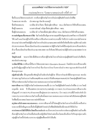 68 
 
ชื่อเรื่องงานวิจัยจากงานประจํา การค้นหาผู้ป่วยวัณโรครายใหม่จากผู้สัมผัสโรคอย่างใกล้ชิด
โรงพยาบาล/ สถาบัน บําราศนราดูร จังหวัด นนทบุรี
ชื่อเจ้าของผลงาน นางปิยะวดี ฉาไธสง ชื่อย่อวุฒิการศึกษา วท.ม. (จิตวิทยาการให้คําปรึกษา),พยบ.
ชื่อผู้ร่วมผลงาน นางเสาวลักษณ์ อภิสุข ชื่อย่อวุฒิการศึกษา พยบ.
ชื่อผู้นําเสนอผลงาน นางปิยะวดี ฉาไธสงชื่อย่อวุฒิการศึกษา วท.ม. (จิตวิทยาการให้คําปรึกษา)พยบ.
ความสําคัญและที่มาของการวิจัย วัณโรคยังเป็นปัญหาสาธารณสุขที่สําคัญของประเทศไทย การวินิจฉัยให้
ได้รวดเร็วและรักษาผู้ป่วยให้หายเป็นการป้ องกันการแพร่กระจายเชื้อ ในปี2555 องค์การอนามัยโลกคาด
ประมาณว่าประเทศไทยมีผู้ป่วยวัณโรครายใหม่ประมาณ86,000รายต่อปีหรือคิดเป็นอัตราอุบัติการณ์124ต่อ
ประชากรแสนคน ขึ้นทะเบียนรักษาประมาณ60000ราย มีผู้ป่วยวัณโรคที่เป็นกลุ่มประชากรข้ามชาติ(ต่าง
ด้าว) ขึ้นทะเบียนรักษาปีละประมาณ1500-2000 ราย ถ้าค้นพบได้หมดน่าจะมีผู้ป่วยประมาณ10000กว่าราย
ต่อปี
วัตถุประสงค์ ของการวิจัยเพื่อศึกษาการค้นหาผู้ป่วยวัณโรครายใหม่จากกลุ่มผู้สัมผัสโรคอย่างใกล้ชิดใน
สถาบันบําราศนราดูร
ระเบียบวิธีวิจัย การศึกษานี้เป็นการวิจัยแบบพรรณนา (Descriptive Research ) โดยมีประชากรเป้าหมายคือ
ญาติหรือผู้ดูแลผู้ป่ วยวัณโรครายใหม่ ที่มารับการรักษาในสถาบันบําราศนราดูรและพักรักษาตัวที่
ตึกอายุรกรรม4
กลุ่มตัวอย่างคือ เป็นบุคคลที่อาศัยอยู่ในบ้านเดียวกันกับผู้ป่วย ที่รับการรักษาตัวที่ตึกอายุรกรรม4 สถาบัน
บําราศนราดูรในช่วงระหว่างเดือนพฤศจิกายน พ.ศ2557ถึงเดือนพฤษภาคมพ.ศ2558 โดยกลุ่มผู้สัมผัสโรคจะ
ได้รับการคัดกรองวัณโรคโดยการตรวจเสมหะและการถ่ายภาพรังสีปอด
ผลการศึกษา พบว่ามีผู้ป่วยวัณโรคปอดเสมหะพบเชื้อ 26 ราย โดยมีผู้สัมผัสโรคอย่างใกล้ชิด 32 ราย โดยมี
อายุเฉลี่ย 40.88 ปี เป็นเพศชาย 20ราย(58.8%) เพศหญิง 14 ราย(41.2%) ส่วนมากจบการศึกษาระดับ
ปริญญาตรี 19 ราย(55.9%) ส่วนมากจะเป็นคู่สมรส 20 ราย(58.8%) มี 8 ราย(23.53%)ที่มีโรคประจําตัว มี3
ราย(8.8%) จากการคัดกรองวัณโรคเบื้องต้นทั้งผลการตรวจเสมหะและการถ่ายภาพรังสีปอดของผู้สัมผัส
ใกล้ชิดทั้ง34รายพบว่าผลการตรวจปกติทั้งหมด
สรุปผล อภิปรายผล และเสนอแนะ:- จากการศึกษาครั้งนี้ไม่พบผู้ป่วยวัณโรครายใหม่ทั้งนี้อาจเป็นช่วง
ระยะเวลาที่เก็บข้อมูลระยะสั้นอีกทั้งผู้สัมผัสโรคอย่างใกล้ชิดมีปัจจัยเสี่ยงที่อาจจะทําให้เกิดโรค
การนําผลงานวิจัยไปใช้ประโยชน์ในงานประจํา ฉะนั้นทางหน่วยงานทําการคัดกรองผู้สัมผัสร่วมบ้านเพื่อ
ค้นหาผู้ป่วยวัณโรครายใหม่ซึ่งยังจะต้องปฏิบัติต่อไปอย่างต่อเนื่องโดยจะต้องค้นหาไปในทุกกลุ่มรวมถึง
กลุ่มผู้ป่วยโรคเรื้อรังเช่น เบาหวาน กลุ่มผู้ติดเชื้อเอชไอวี เป็นต้น
แบบบทคัดย่อ“งานวิจัยจากงานประจํา/ R2R”
งานประชุมวิชาการ “โรงพยาบาลพระปกเกล้า ครั้งที่ 14”
 