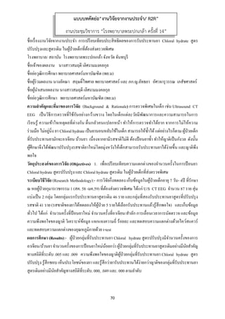70 
 
ชื่อเรื่องงานวิจัยจากงานประจํา การเปรียบเทียบประสิทธิผลของการรับประทานยา Chloral hydrate สูตร
ปรับปรุงและสูตรเดิม ในผู้ป่วยเด็กที่ต้องส่งตรวจพิเศษ
โรงพยาบาล/ สถาบัน โรงพยาบาลพระปกเกล้า จังหวัด จันทบุรี
ชื่อเจ้าของผลงาน นางสาวสมฤดี เลิศงามมงคลกุล
ชื่อย่อวุฒิการศึกษา พยาบาลศาสตร์มหาบัณฑิต (พย.ม)
ชื่อผู้ร่วมผลงาน นางลัคณา สฤษดิ์ไพศาล พยาบาลศาสตร์ และ ภก.ญ.ลัทธยา อัศวจารุวรรณ เภสัชศาสตร์
ชื่อผู้นําเสนอผลงาน นางสาวสมฤดี เลิศงามมงคลกุล
ชื่อย่อวุฒิการศึกษา พยาบาลศาสตร์มหาบัณฑิต (พย.ม)
ความสําคัญและที่มาของการวิจัย (Background & Rationale) การตรวจพิเศษในเด็ก เช่น Ultrasound CT
EEG เป็นวิธีการตรวจที่ใช้กันอย่างกว้างขวาง โดยในเด็กแต่ละวัยมีพัฒนาการและความสามารถในการ
เรียนรู้ ความเข้าใจเหตุผลที่ต่างกัน ตื่นกลัวคนแปลกหน้า ทําให้การตรวจทําได้ยาก จากการไม่ให้ความ
ร่วมมือ ไม่อยู่นิ่ง ยา Chloral hydrate เป็นยานอนหลับใช้ในเด็ก สามารถให้ซํ้าได้แต่อย่างไรก็ตาม ผู้ป่วยเด็ก
ที่รับประทานยามักจะอาเจียน บ้วนยา เนื่องจากยามีรสชาติไม่ดี ต้องป้อนยาซํ้า ทําให้ญาติเป็นกังวล ดังนั้น
ผู้ศึกษาจึงได้พัฒนาปรับปรุงรสชาติยาใหม่โดยมุ่งหวังให้เด็กสามารถรับประทานยาได้ง่ายขึ้น และญาติพึง
พอใจ
วัตถุประสงค์ของการวิจัย (Objectives) 1. เพื่อเปรียบเทียบความแตกต่างของจํานวนครั้งในการป้ อนยา
Chloral hydrate สูตรปรับปรุง และ Chloral hydrate สูตรเดิม ในผู้ป่วยเด็กที่ส่งตรวจพิเศษ
ระเบียบวิธีวิจัย (Research Methodology):- การวิจัยกึ่งทดลอง เก็บข้อมูลในผู้ป่วยเด็กอายุ 7 วัน- 4ปี ที่รักษา
ณ หอผู้ป่วยกุมารเวชกรรม 1 (สค. 58 -มค.59) ที่ต้องส่งตรวจพิเศษ ได้แก่ U/S CT EEG จํานวน 87 ราย สุ่ม
แบ่งเป็น 2 กลุ่ม โดยกลุ่มแรกรับประทานยาสูตรเดิม 46 ราย และกลุ่มที่สองรับประทานยาสูตรที่ปรับปรุง
รสชาติ 41 ราย (รสชาติของยาได้ทดลองให้ผู้ป่วย 5 รายได้เลือกรับประทานแล้วรู้สึกพอใจ) และเก็บข้อมูล
ทั่วไป ได้แก่ จํานวนครั้งที่ป้ อนยาใหม่ จํานวนครั้งที่อาเจียน/สําลัก การเลื่อนเวลาการนัดตรวจ และข้อมูล
ความพึงพอใจของญาติ วิเคราะห์ข้อมูล แจกแจงความถี่ ร้อยละ และทดสอบความแตกต่างด้วยไคว์สแควร์
และทดสอบความแตกต่างของอุณหภูมิกายด้วย t-test
ผลการศึกษา (Results):- ผู้ป่วยกลุ่มที่รับประทานยา Chloral hydrate สูตรปรับปรุงมีจํานวนครั้งของการ
อาเจียน/บ้วนยาจํานวนครั้งของการป้อนยาใหม่น้อยกว่าผู้ป่วยกลุ่มที่รับประทานยาสูตรเดิมอย่างมีนัยสําคัญ
ทางสถิติที่ระดับ .005 และ .009 ความพึงพอใจของญาติผู้ป่วยกลุ่มที่รับประทานยา Chloral hydrate สูตร
ปรับปรุง รู้สึกชอบ เห็นประโยชน์ของยา และรู้สึกว่ายารับประทานได้ง่ายกว่าญาติของกลุ่มที่รับประทานยา
สูตรเดิมอย่างมีนัยสําคัญทางสถิติที่ระดับ. 000, .049 และ. 000 ตามลําดับ
แบบบทคัดย่อ“งานวิจัยจากงานประจํา/ R2R”
งานประชุมวิชาการ “โรงพยาบาลพระปกเกล้า ครั้งที่ 14”
 