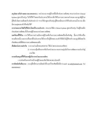  
 
สรุปผล อภิปรายผล และเสนอแนะ:- หน่วยงาน/หอผู้ป่วยที่มีเด็กส่งตรวจพิเศษ สามารถนํายา Chloral
hydrate สูตรปรับปรุง ไปใช้ได้ โดยยารับประทานได้ง่าย เด็กได้รับการตรวจตามกําหนด และญาติผู้ป่วย
รู้สึกดี เกิดความพึงพอใจ ดังคํากล่าวว่า “การให้ยาสูตรปรับปรุงรู้สึกเหมือนการให้รับประทานนํ้าหวาน เด็ก
มีความสุขและทําให้หลับได้”
การนําผลงานวิจัยไปใช้ประโยชน์ในงานประจํา:- สามารถใช้ยา Chloral hydrate สูตรปรับปรุง ในผู้ป่วยเด็ก
ก่อนส่งตรวจพิเศษ ทั้งในหอผู้ป่วยและหน่วยตรวจพิเศษ
บทเรียนที่ได้รับ:- การได้รับความร่วมมือจากผู้ป่วยเด็กในการตรวจพิเศษเป็นสิ่งสําคัญ ซึ่งการให้ยาเป็น
ทางเลือกหนึ่ง และควรเป็นยาที่รับประทานได้ง่าย หรือรู้สึกชอบ จะทําให้เด็กไม่รู้สึกกลัว และญาติพึงพอใจ
เกิดทัศนะคติที่ดีต่อการตรวจพิเศษของเด็ก
ปัจจัยแห่งความสําเร็จ 1) ความร่วมมือของสหสาขา ได้แก่ พยาบาลและเภสัชกร
2) การกระตุ้นเตือนจากทีมในหน่วยงาน และความมุ่งมั่นในการพัฒนางานประจําสู่
งานวิจัย
การสนับสนุนที่ได้รับจากผู้บริหารหน่วยงาน/องค์กร
- การส่งเสริมจากหัวหน้าหอผู้ป่วยและทีมวิจัยรพ.พระปกเกล้า
การติดต่อกับทีมงาน:- (ระบุชื่อที่สามารถติดต่อได้เบอร์โทรศัพท์มือถือ E-mail) m-srd@hotmail.com Tel
0869089683
 