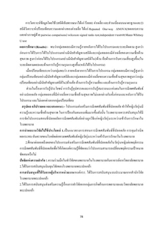78 
 
การวิเคราะห์ข้อมูลโดยใช้1)สถิติเชิงพรรณนาได้แก่ ร้อยละ ค่าเฉลี่ย และส่วนเบี่ยงเบนมาตรฐานและ2)
สถิติวิเคราะห์เปรียบเทียบความแตกต่างของค่าเฉลี่ย ได้แก่ Repeated One-way ANOVA(ทดลอบความ
แตกต่างรายคู่ด้วย pairwise comparisons) wilcoxon signed ranks test,independent t-testและMann-Whitney
U test
ผลการศึกษา (Results):- พบว่ากลุ่มทดลองมีความรู้ภายหลังการได้รับโปรแกรมและระยะติดตาม สูงกว่า
ก่อนการได้รับการได้รับโปรแกรมอย่างมีนัยสําคัญทางสถิติและกลุ่มทดลองมีค่าเฉลี่ยของความเชื่อด้าน
สุขภาพ สูงกว่าก่อนได้รับโปรแกรมอย่างมีนัยสําคัญทางสถิติใน2ด้าน คือด้านการรับความเสี่ยงสูงขึ้น(ใน
ระยะติดตามผล)และด้านการรับรู้ความรุนแรงสูงขึ้น(หลังได้รับโปรแกรม)
เมื่อเปรียบเทียบระหว่างกลุ่มพบว่า ภายหลังจากการได้รับการโปรแกรม กลุ่มทดลองมีความรู้สูงกว่า
กลุ่มเปรียบเทียบอย่างมีนัยสําคัญทางสถิติและกลุ่มทดลองมีค่าเฉลี่ยของความเชื่อด้านสุขภาพสูงกว่ากลุ่ม
เปรียบเทียบอย่างมีนัยสําคัญทางสถิติใน2ด้านคือ ด้านการรับรู้ความเสี่ยง และด้านการรับรู้ความรุนแรง
ส่วนในเรื่องการรับรู้ประโยชน์ การรับรู้อุปสรรคและการรับรู้สมรรถนะแห่งตนในการมีเพศสัมพันธ์
อย่างปลอดภัย กลุ่มทดลองที่มีค่าเฉลี่ยความเชื่อด้านสุขภาพไม่แตกต่างกันทั้งก่อนและหลังการได้รับ
โปรแกรม และไม่แตกต่างจากกลุ่มเปรียบเทียบ
สรุปผล อภิปรายผล และเสนอแนะ:- โปรแกรมส่งเสริมการมีเพศสัมพันธ์ที่ปลอดภัย ทําให้หญิงวัยรุ่นมี
ความรู้และความเชื่อด้านสุขภาพ ในการป้ องกันตนเองเพิ่มมากขึ้นดังนั้น โรงพยาบาลควรสนับสนุนให้มี
การจัดโปรแกรมสอนที่ปลอดภัยการมีเพศสัมพันธ์อย่างถูกวิธีแก่หญิงวัยรุ่นระหว่างเข้ารับการรักษาใน
โรงพยาบาล
การนําผลงานวิจัยไปใช้ประโยชน์ 1.เป็นแนวทางการสอนการมีเพศสัมพันธ์ที่ปลอดภัย การคุมกําเนิด
ผลกระทบ อันตรายของโรคติดต่อทางเพศสัมพันธ์หญิงวัยรุ่นระหว่างเข้ารับการรักษาในโรงพยาบาล
2.ศึกษาต่อยอดถึงผลของโปรแกรมส่งเสริมการมีเพศสัมพันธ์ที่ปลอดภัยในวัยรุ่นหญิงต่อพฤติกรรม
การมีเพศสัมพันธ์ที่ปลอดภัยเพื่อให้เกิดองค์ความรู้ที่ชัดเจนว่าโปรแกรมสามารถเปลี่ยนพฤติกรรมเป้าหมาย
ชัดเจนหรือไม่
ปัจจัยแห่งความสําเร็จ 1.ความร่วมมือในทําวิจัยของพยาบาลในโรงพยาบาลกับอาจารย์จากวิทยาลัยพยาบาล
2.ได้รับการสนับสนุนเงินทุนวิจัยของโรงพยาบาลพระปกเกล้า
การสนับสนุนที่ได้รับจากผู้บริหารหน่วยงาน/องค์กร1. ได้รับการสนับสนุนงบประมาณจากสํานักวิจัย
โรงพยาบาลพระปกเกล้า
2.ได้รับการสนับสนุนส่งเสริมความรู้เรื่องการทําวิจัยจากกลุ่มภารกิจด้านการพยาบาลและวิทยาลัยพยาบาล
พระปกเกล้า
 