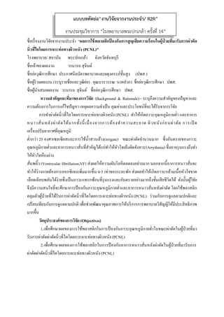  
 
ชื่อเรื่องงานวิจัยจากงานประจํา “ผลการใช้พลาสติกป้ องกันการสูญเสียความร้อนในผู้ป่ วยที่มารับการผ่าตัด
นิ่วที่ไตโดยการเจาะท่อทางผิวหนัง (PCNL)”
โรงพยาบาล/ สถาบัน พระปกเกล้า จังหวัดจันทบุรี
ชื่อเจ้าของผลงาน วรนารถ สุจินต์
ชื่อย่อวุฒิการศึกษา ประกาศนียบัตรพยาบาลและผดุงครรภ์ชั้นสูง (ปพส.)
ชื่อผู้ร่วมผลงาน (ระบุรายชื่อและวุฒิย่อ) คุณบวรวรรณ นาคลําภา ชื่อย่อวุฒิการศึกษา ปพส.
ชื่อผู้นําเสนอผลงาน วรนารถ สุจินต์ ชื่อย่อวุฒิการศึกษา ปพส.
ความสําคัญและที่มาของการวิจัย (Background & Rationale):- ระบุถึงความสําคัญของปัญหาและ
ความต้องการในการแก้ไชปัญหา เหตุผลความจําเป็น คุณค่าและประโยชน์ที่จะได้รับจาการวิจัย
การทําผ่าตัดนิ่วที่ไตโดยการเจาะท่อทางผิวหนัง (PCNL) ทําให้เกิดภาวะอุณหภูมิกายตํ่า และอาการ
หนาวสั่นหลังผ่าตัดได้มากทั้งนี้เนื่องจากการต้องทําความสะอาด ผิวหนังก่อนผ่าตัด การเปิ ด
เครื่องปรับอากาศที่อุณหภูมิ
ตํ่ากว่า 25 องศาเซลเซียสและการใช้นํ้าสวนล้าง(irrigate) ขณะผ่าตัดจํานวนมาก ซึ่งอันตรายของภาวะ
อุณหภูมิกายตํ่าและอาการหนาวสั่นที่สําคัญได้แก่ทําให้หัวใจเต้นผิดจังหวะ(Arrythmia) ซึ่งอาจรุนแรงถึงทํา
ให้หัวใจห้องล่าง
สั่นพลิ้ว (Ventricular fibrillation;VF) ส่งผลให้ความดันโลหิตลดลงอย่างมาก นอกจากนี้อาการหนาวสั่นจะ
ทําให้ร่างกายต้องการออกซิเจนเพิ่มมากขึ้น 4-5 เท่าของระยะพัก ส่งผลทําให้เกิดภาวะกล้ามเนื้อหัวใจขาด
เลือดเฉียบพลันได้ง่ายซึ่งเป็นภาวะแทรกซ้อนที่รุนแรงและอันตรายอย่างมากถึงขั้นเสียชีวิตได้ ดังนั้นผู้วิจัย
จึงมีความสนใจที่จะศึกษาการป้ องกันภาวะอุณหภูมิกายตํ่าและอาการหนาวสั่นหลังผ่าตัด โดยใช้พลาสติก
คลุมตัวผู้ป่วยที่ได้รับการผ่าตัดนิ่วที่ไตโดยการเจาะท่อทางผิวหนัง (PCNL) ร่วมกับการดูแลตามปกติและ
เปรียบเทียบกับการดูแลตามปกติ เพื่อช่วยพัฒนาคุณภาพการให้บริการการพยาบาลวิสัญญีให้มีประสิทธิภาพ
มากขึ้น
วัตถุประสงค์ของการวิจัย (Objectives)
1.เพื่อศึกษาผลของการใช้พลาสติกในการป้ องกันภาวะอุณหภูมิกายตํ่าในขณะผ่าตัดในผู้ป่วยที่มา
รับการผ่าตัดผ่าตัดนิ่วที่ไตโดยการเจาะท่อทางผิวหนัง (PCNL)
2.เพื่อศึกษาผลของการใช้พลาสติกในการป้ องกันอาการหนาวสั่นหลังผ่าตัดในผู้ป่วยที่มารับการ
ผ่าตัดผ่าตัดนิ่วที่ไตโดยการเจาะท่อทางผิวหนัง (PCNL)
แบบบทคัดย่อ“งานวิจัยจากงานประจํา/ R2R”
งานประชุมวิชาการ “โรงพยาบาลพระปกเกล้า ครั้งที่ 14”
 