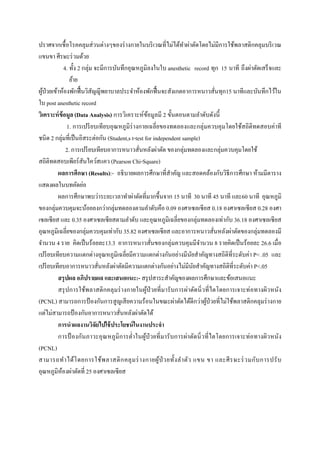  
 
ปราศจากเชื้อโรคคลุมส่วนต่างๆของร่างกายในบริเวณที่ไม่ได้ทําผ่าตัดโดยไม่มีการใช้พลาสติกคลุมบริเวณ
แขนขา ศีรษะร่วมด้วย
4. ทั้ง 2 กลุ่ม จะมีการบันทึกอุณหภูมิลงในใบ anesthetic record ทุก 15 นาที ถึงผ่าตัดเสร็จและ
ย้าย
ผู้ป่วยเข้าห้องพักฟื้นวิสัญญีพยาบาลประจําห้องพักฟื้นจะสังเกตอาการหนาวสั่นทุก15 นาทีและบันทึกไว้ใน
ใบ post anesthetic record
วิเคราะห์ข้อมูล (Data Analysis) การวิเคราะห์ข้อมูลมี 2 ขั้นตอนตามลําดับดังนี้
1. การเปรียบเทียบอุณหภูมิร่างกายเฉลี่ยของทดลองและกลุ่มควบคุมโดยใช้สถิติทดสอบค่าที
ชนิด 2 กลุ่มที่เป็นอิสระต่อกัน (Student,s t-test for independent sample)
2. การเปรียบเทียบอาการหนาวสั่นหลังผ่าตัด ของกลุ่มทดลองและกลุ่มควบคุมโดยใช้
สถิติทดสอบเพียร์สันไคว์สแคว (Pearson Chi-Square)
ผลการศึกษา (Results):- อธิบายผลการศึกษาที่สําคัญ และสอดคล้องกับวิธีการศึกษา ห้ามมีตาราง
แสดงผลในบทคัดย่อ
ผลการศึกษาพบว่าระยะเวลาทําผ่าตัดที่มากขึ้นจาก 15 นาที 30 นาที 45 นาที และ60 นาที อุณหภูมิ
ของกลุ่มควบคุมจะน้อยลงกว่ากลุ่มทดลองตามลําดับคือ 0.09 องศาเซลเซียส 0.18 องศาเซลเซียส 0.28 องศา
เซลเซียส และ 0.35 องศาเซลเซียสตามลําดับ และอุณหภูมิเฉลี่ยของกลุ่มทดลองเท่ากับ 36.18 องศาเซลเซียส
อุณหภูมิเฉลี่ยของกลุ่มควบคุมเท่ากับ 35.82 องศาเซลเซียส และอาการหนาวสั่นหลังผ่าตัดของกลุ่มทดลองมี
จํานวน 4 ราย คิดเป็นร้อยละ13.3 อาการหนาวสั่นของกลุ่มควบคุมมีจํานวน 8 รายคิดเป็นร้อยละ 26.6 เมื่อ
เปรียบเทียบความแตกต่างอุณหภูมิเฉลี่ยมีความแตกต่างกันอย่างมีนัยสําคัญทางสถิติที่ระดับค่า P< .05 และ
เปรียบเทียบอาการหนาวสั่นหลังผ่าตัดมีความแตกต่างกันอย่างไม่มีนัยสําคัญทางสถิติที่ระดับค่า P<.05
สรุปผล อภิปรายผล และเสนอแนะ:- สรุปสาระสําคัญของผลการศึกษาและข้อเสนอแนะ
สรุปการใช้พลาสติกคลุมร่างกายในผู้ป่วยที่มารับการผ่าตัดนิ่วที่ไตโดยการเจาะท่อทางผิวหนัง
(PCNL) สามารถการป้องกันการสูญเสียความร้อนในขณะผ่าตัดได้ดีกว่าผู้ป่วยที่ไม่ใช้พลาสติกคลุมร่างกาย
แต่ไม่สามารถป้องกันอาการหนาวสั่นหลังผ่าตัดได้
การนําผลงานวิจัยไปใช้ประโยชน์ในงานประจํา
การป้ องกันภาวะอุณหภูมิการตํ่าในผู้ป่วยที่มารับการผ่าตัดนิ่วที่ไตโดยการเจาะท่อทางผิวหนัง
(PCNL)
สามารถทําได้โดยการใช้พลาสติกคลุมร่างกายผู้ป่ วยทั้งลําตัว แขน ขา และศีรษะร่วมกับการปรับ
อุณหภูมิห้องผ่าตัดที่ 25 องศาเซลเซียส
 