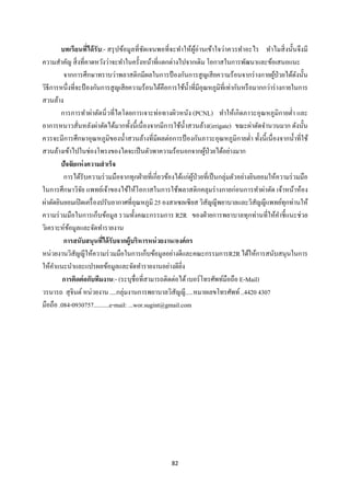 82 
 
บทเรียนที่ได้รับ:- สรุปข้อมูลที่ชัดเจนพอที่จะทําให้ผู้อ่านเข้าใจว่าควรทําอะไร ทําไมสิ่งนั้นจึงมี
ความสําคัญ สิ่งที่คาดหวังว่าจะทําในครั้งหน้าที่แตกต่างไปจากเดิม โอกาสในการพัฒนาและข้อเสนอแนะ
จากการศึกษาทราบว่าพลาสติกมีผลในการป้องกันการสูญเสียความร้อนจากร่างกายผู้ป่วยได้ดังนั้น
วิธีการหนึ่งที่จะป้องกันการสูญเสียความร้อนได้คือการใช้นํ้าที่มีอุณหภูมิที่เท่ากันหรือมากกว่าร่างกายในการ
สวนล้าง
การการทําผ่าตัดนิ่วที่ไตโดยการเจาะท่อทางผิวหนัง (PCNL) ทําให้เกิดภาวะอุณหภูมิกายตํ่า และ
อาการหนาวสั่นหลังผ่าตัดได้มากทั้งนี้เนื่องจากมีการใช้นํ้าสวนล้าง(irrigate) ขณะผ่าตัดจํานวนมาก ดังนั้น
ควรจะมีการศึกษาอุณหภูมิของนํ้าสวนล้างที่มีผลต่อการป้ องกันภาวะอุณหภูมิกายตํ่า ทั้งนี้เนื่องจากนํ้าที่ใช้
สวนล้างเข้าไปในช่องโพรงของไตจะเป็นตัวพาความร้อนอกจากผู้ป่วยได้อย่างมาก
ปัจจัยแห่งความสําเร็จ
การได้รับความร่วมมือจากทุกฝ่ายที่เกี่ยวข้องได้แก่ผู้ป่วยที่เป็นกลุ่มตัวอย่างยินยอมให้ความร่วมมือ
ในการศึกษาวิจัย แพทย์เจ้าของไข้ให้โอกาสในการใช้พลาสติกคลุมร่างกายก่อนการทําผ่าตัด เจ้าหน้าห้อง
ผ่าตัดยินยอมเปิดเครื่องปรับอากาศที่อุณหภูมิ 25 องสาเซลเซียส วิสัญญีพยาบาลและวิสัญญีแพทย์ทุกท่านให้
ความร่วมมือในการเก็บข้อมูล รวมทั้งคณะกรรมการ R2R ของฝ่ายการพยาบาลทุกท่านที่ให้คําชี้แนะช่วย
วิเคราะห์ข้อมูลและจัดทํารายงาน
การสนับสนุนที่ได้รับจากผู้บริหารหน่วยงาน/องค์กร
หน่วยงานวิสัญญีให้ความร่วมมือในการเก็บข้อมูลอย่างดีและคณะกรรมการR2Rได้ให้การสนับสนุนในการ
ให้คําแนะนําและแปรผลข้อมูลและจัดทํารายงานอย่างดียิ่ง
การติดต่อกับทีมงาน:- (ระบุชื่อที่สามารถติดต่อได้เบอร์โทรศัพท์มือถือ E-Mail)
วรนารถ สุจินต์หน่วยงาน ....กลุ่มงานการพยาบาลวิสัญญี.....หมายเลขโทรศัพท์..4420 4307
มือถือ .084-0930757..........e-mail: ...wor.sugint@gmail.com
 