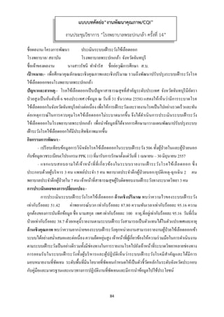 84 
 
ชื่อผลงาน/โครงการพัฒนา ประเมินระบบเฝ้าระวังไข้เลือดออก
โรงพยาบาล/ สถาบัน โรงพยาบาลพระปกเกล้า จังหวัดจันทบุรี
ชื่อเจ้าของผลงาน นางสาวรัชนี ทําจํารัส ชื่อย่อวุฒิการศึกษา ส.บ.
เป้ าหมาย:- เพื่อศึกษาคุณลักษณะเชิงคุณภาพและเชิงปริมาณ รวมถึงพัฒนาปรับปรุงระบบเฝ้าระวังโรค
ไข้เลือดออกของโรงพยาบาลพระปกเกล้า
ปัญหาและสาเหตุ:- โรคไข้เลือดออกเป็นปัญหาสาธารณสุขที่สําคัญระดับประเทศ จังหวัดจันทบุรีมีอัตรา
ป่วยสูงเป็นอันดับที่ 6 ของประเทศ (ข้อมูล ณ วันที่ 31 ธันวาคม 2558) แสดงให้เห็นว่ามีการระบาดโรค
ไข้เลือดออกในจังหวัดจันทบุรีอย่างต่อเนื่อง เพื่อให้การเฝ้าระวังและรายงานโรคเป็นไปอย่างรวดเร็วและทัน
ต่อเหตุการณ์ในการควบคุมโรคไข้เลือดออกไม่ระบาดมากขึ้น จึงได้ดําเนินการประเมินระบบเฝ้ าระวัง
ไข้เลือดออกในโรงพยาบาลพระปกเกล้า เพื่อนําข้อมูลที่ได้จากการศึกษามาวางแผนพัฒนาปรับปรุงระบบ
เฝ้าระวังโรคไข้เลือดออกให้มีประสิทธิภาพมากขึ้น
กิจกรรมการพัฒนา:-
- เปรียบเทียบข้อมูลการวินิจฉัยโรคไข้เลือดออกในระบบเฝ้าระวัง 506 ทั้งผู้ป่วยในและผู้ป่วยนอก
กับข้อมูลเวชระเบียน(โปรแกรม PPK 11) ที่มารับการรักษาตั้งแต่วันที่ 1 เมษายน – 30 มิถุนายน 2557
- แจกแบบสอบถามให้เจ้าหน้าที่ที่เกี่ยวข้องในระบบรายงานเฝ้ าระวังโรคไข้เลือดออก ซึ่ง
ประกอบด้วยผู้บริหาร 3 คน แพทย์ประจํา 5 คน พยาบาลประจําตึกผู้ป่วยนอก/อุบัติเหตุ-ฉุกเฉิน 2 คน
พยาบาลประจําตึกผู้ป่วยใน 7 คน เจ้าหน้าที่สาธารณสุขผู้รับผิดชอบงานเฝ้าระวังทางระบาดวิทยา 3 คน
การประเมินผลของการเปลี่ยนแปลง:-
การประเมินระบบเฝ้าระวังโรคไข้เลือดออก ด้านเชิงปริมาณ พบว่าความไวของระบบเฝ้ าระวัง
เท่ากับร้อยละ 51.42 ค่าพยากรณ์บวก เท่ากับร้อยละ 87.80 ความทันเวลาเท่ากับร้อยละ 95.16 ความ
ถูกต้องของการบันทึกข้อมูล ชื่อ นามสกุล เพศ เท่ากับร้อยละ 100 อายุ,ที่อยู่เท่ากับร้อยละ 95.16 วันที่เริ่ม
ป่วยเท่ากับร้อยละ 38.7 ด้วยเหตุนี้รายงานตามระบบเฝ้าระวังสามารถเป็นตัวแทนได้ในตัวแปรเพศและอายุ
ด้านเชิงคุณภาพ พบว่าความยากง่ายของระบบเฝ้าระวังทุกหน่วยงานสามารถรายงานผู้ป่วยไข้เลือดออกเข้า
ระบบได้อย่างสมํ่าเสมอและต่อเนื่อง ความยืดหยุ่นสูง เจ้าหน้าที่ผู้เกี่ยวข้องให้ความร่วมมือในการดําเนินงาน
ตามระบบเฝ้าระวังเป็นอย่างดีรวมทั้งมีช่องทางในการรายงานโรคไปยังเจ้าหน้าที่ระบาดวิทยาหลายช่องทาง
การยอมรับในระบบเฝ้ าระวังทั้งผู้บริหารและผู้ปฏิบัติเห็นว่าระบบเฝ้ าระวังโรคมีสําคัญและได้มีการ
มอบหมายงานที่ชัดเจน ระดับพื้นที่มีนโยบายที่ชัดเจนกําหนดให้เป็นตัวชี้วัดหลักในระดับจังหวัดประกอบ
กับคู่มือและมาตรฐานและแนวทางการปฏิบัติงานที่ชัดเจนและมีการนําข้อมูลไปใช้ประโยชน์
แบบบทคัดย่อ“งานพัฒนาคุณภาพ/CQI”
งานประชุมวิชาการ “โรงพยาบาลพระปกเกล้า ครั้งที่ 14”
 