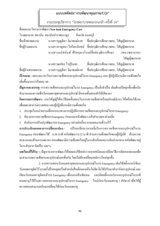 92 
 
ชื่อผลงาน/โครงการพัฒนา New look Emergency Cart
โรงพยาบาล/ สถาบัน สถาบันบําราศนราดูร จังหวัด นนทบุรี
ชื่อเจ้าของผลงาน นางสาวบุญธิดา ลิมาพงษ์ภาส ชื่อย่อวุฒิการศึกษา พยบ., วิสัญญีพยาบาล
ชื่อผู้ร่วมผลงาน นางสาวกาญจนา โกกิละนันทน์ ชื่อย่อวุฒิการศึกษา พยบ., วิสัญญีพยาบาล
นางสาวมนัสนันท์ ศิริสกุลเวโรจน์ชื่อย่อวุฒิการศึกษา วทบ.(พยาบาล)/
วิสัญญีพยาบาล
นางสาวณภัทร ไวปุรินทะ ชื่อย่อวุฒิการศึกษา พยบ., วิสัญญีพยาบาล
ชื่อผู้นําเสนอผลงาน นางสาวบุญธิดา ลิมาพงษ์ภาส ชื่อย่อวุฒิการศึกษา พยบ., วิสัญญีพยาบาล
เป้ าหมาย:- ลดระยะเวลาในการตรวจเช็คยาและอุปกรณ์ในรถ Emergency และ ผู้ปฏิบัติงานมีความพึงพอใจ
เพิ่มขึ้นมากกว่าร้อยละ 80
ปัญหาและสาเหตุ:-การตรวจเช็คยาและอุปกรณ์ในรถ Emergency เป็นสิ่งจําเป็น เดิมต้องเปิดทุกชั้นเพื่อนับ
จํานวนและตรวจเช็ควันหมดอายุของยาและอุปกรณ์ มีหลายขั้นตอนทําให้เสียเวลา
กิจกรรมการพัฒนา:- งานวิสัญญีได้หาวิธีลดขั้นตอนในการตรวจเช็คยาหรืออุปกรณ์ต่างๆ ให้พร้อมใช้งาน
เพื่อลดเวลาการตรวจสอบ และผู้ปฏิบัติงานมีความพึงพอใจ
1. ประชุมในหน่วยงานเพื่อหาแนวทางการปฏิบัติการตรวจเช็คยาและอุปกรณ์ในรถ Emergency
2. จับเวลาการตรวจเช็ครถ Emergency ก่อนและหลังพัฒนา แล้วคํานวณหาค่าเฉลี่ย
3. ดําเนินการปรับปรุงพัฒนารถ Emergency อย่างต่อเนื่อง ตามแผนงานที่วางไว้
การประเมินผลของการเปลี่ยนแปลง:- เปรียบเทียบเวลาเฉลี่ยในการตรวจเช็คยาและอุปกรณ์ในรถ
Emergency ก่อนพัฒนาได้ 4.58 นาที หลังพัฒนา 0.12 นาที ส่วนความพึงพอใจของผู้ปฎิบัติ ด้านความ
สะดวกและด้านการลดเวลา ก่อนพัฒนามีความพึงพอใจอยู่ในระดับน้อยและระดับปานกลาง หลังพัฒนาอยู่
ในระดับมาก คิดเป็น 100 %
บทเรียนที่ได้รับ:-1.ปัญหาจากการพัฒนาได้ทดลองใช้เทปกาวหลายชนิดและเปลี่ยนวิธีการติดหลายแบบเพื่อ
จะสามารถตรวจเช็คยาและอุปกรณ์แยกชั้นกัน โดยไม่ต้องเปลี่ยนเทปกาวใหม่ทุกชั้น
2. การตรวจสอบวันหมดอายุของยาและอุปกรณ์ในรถ Emergency เดิมใช้สติ๊กเกอร์เขียน
วันหมดอายุติดไว้บางครั้งป้ายหลุดหรือตัวหนังสือเล็กมองเห็นไม่ชัด จึงได้ปรับมาทําการ์ดยา/อุปกรณ์ และ
เขียนวันหมดอายุติดหน้ารถ Emergency เพื่อมองเห็นชัดเจน และติดสติ๊กเกอร์ยาและอุปกรณ์ในรถที่
หมดอายุไว้ที่ใบตรวจสอบยาและอุปกรณ์ในรถ Emergency ใหม่ก่อนวันหมดอายุ 1 สัปดาห์ เพื่อให้ผู้
ตรวจสอบสามารถเบิกมาเปลี่ยนได้ก่อนวันหมดอายุ
แบบบทคัดย่อ“งานพัฒนาคุณภาพ/CQI”
งานประชุมวิชาการ “โรงพยาบาลพระปกเกล้า ครั้งที่ 14”
 