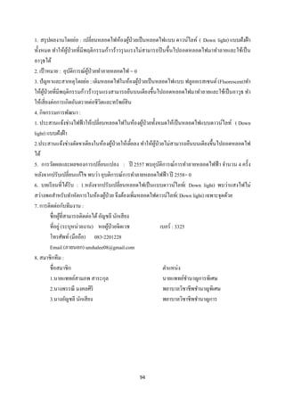 94 
 
1. สรุปผลงานโดยย่อ : เปลี่ยนหลอดไฟห้องผู้ป่วยเป็นหลอดไฟแบบ ดาวน์ไลท์ ( Down light) แบบฝังฝ้า
ทั้งหมด ทําให้ผู้ป่วยที่มีพฤติกรรมก้าวร้าวรุนแรงไม่สามารถปีนขึ้นไปถอดหลอดไฟมาทําลายและใช้เป็น
อาวุธได้
2. เป้าหมาย : อุบัติการณ์ผู้ป่วยทําลายหลอดไฟ = 0
3. ปัญหาและสาเหตุโดยย่อ : เดิมหลอดไฟในห้องผู้ป่วยเป็นหลอดไฟแบบ ฟลูออเรสเซนต์ (Fluorescent)ทํา
ให้ผู้ป่วยที่มีพฤติกรรมก้าวร้าวรุนแรงสามารถยืนบนเตียงขึ้นไปถอดหลอดไฟมาทําลายและใช้เป็นอาวุธ ทํา
ให้เสี่ยงต่อการเกิดอันตรายต่อชีวิตและทรัพย์สิน
4. กิจกรรมการพัฒนา :
1. ประสานแจ้งช่างไฟฟ้าให้เปลี่ยนหลอดไฟในห้องผู้ป่วยทั้งหมดให้เป็นหลอดไฟแบบดาวน์ไลท์ ( Down
light) แบบฝังฝ้า
2.ประสานแจ้งช่างตัดขาเตียงในห้องผู้ป่วยให้เตี้ยลง ทําให้ผู้ป่วยไม่สามารถยืนบนเตียงขึ้นไปถอดหลอดไฟ
ได้
5. การวัดผลและผลของการเปลี่ยนแปลง : ปี 2557 พบอุบัติการณ์การทําลายหลอดไฟฟ้า จํานวน 4 ครั้ง
หลังจากปรับเปลี่ยนแก้ไข พบว่า อุบติการณ์การทําลายหลอดไฟฟ้า ปี 2558= 0
6. บทเรียนที่ได้รับ : 1.หลังจากปรับเปลี่ยนหลอดไฟเป็นแบบดาวน์ไลท์( Down light) พบว่าแสงไฟไม่
สว่างพอสําหรับทําหัตการในห้องผู้ป่วย จึงต้องเพิ่มหลอดไฟดาวน์ไลท์( Down light) เฉพาะจุดด้วย
7. การติดต่อกับทีมงาน :
ชื่อผู้ที่สามารถติดต่อได้อัญชลี นักเสียง
ที่อยู่ (ระบุหน่วยงาน) หอผู้ป่วยจิตเวช เบอร์ : 3325
โทรศัพท์(มือถือ) 083-2201228
Email (ภายนอก) unshalee08@gmail.com
8. สมาชิกทีม :
ชื่อสมาชิก
1.นายแพทย์สามภพ สาระกุล
2.นางพรรณี มงคลศิริ
3.นางอัญชลี นักเสียง
ตําแหน่ง
นายแพทย์ชํานาญการพิเศษ
พยาบาลวิชาชีพชํานาญพิเศษ
พยาบาลวิชาชีพชํานาญการ
 