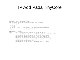 IP Add Pada TinyCore
username 'gns3', password 'gns3'
Run filetool.sh -b if you want to save your changes
box login: gns3
Password:
( '>')
/) TC ( Core is distributed with ABSOLUTELY NO WARRANTY.
(/-_--_-) www.tinycorelinux.net
gns3@box:~$ ifconfig
eth0 Link encap:Ethernet HWaddr 00:00:AB:76:9A:00
inet addr:172.22.1.39 Bcast:172.22.1.255 Mask:255.255.255.0
inet6 addr: fe80::200:abff:fe76:9a00/64 Scope:Link
UP BROADCAST RUNNING MULTICAST MTU:1500 Metric:1
RX packets:192 errors:0 dropped:0 overruns:0 frame:0
TX packets:74 errors:0 dropped:0 overruns:0 carrier:0
collisions:0 txqueuelen:1000
RX bytes:42132 (41.1 KiB) TX bytes:9358 (9.1 KiB)
 