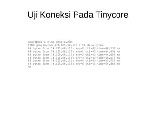 Uji Koneksi Pada Tinycore
gns3@box:~$ ping google.com
PING google.com (74.125.68.113): 56 data bytes
64 bytes from 74.125.68.113: seq=0 ttl=43 time=48.537 ms
64 bytes from 74.125.68.113: seq=1 ttl=43 time=44.891 ms
64 bytes from 74.125.68.113: seq=2 ttl=43 time=44.006 ms
64 bytes from 74.125.68.113: seq=3 ttl=43 time=46.513 ms
64 bytes from 74.125.68.113: seq=4 ttl=43 time=51.027 ms
64 bytes from 74.125.68.113: seq=5 ttl=43 time=54.865 ms
^C
 
