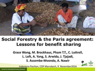 Grace Wong, M. Brockhaus, Pham T.T., C. Luttrell,
L. Loft, A. Yang, S. Arwida, J. Tjajadi,
S. Assembe-Mvondo, A. Nawir
Indonesia Pavilion, COP Marrakech, 9 November2016
Social Forestry & the Paris agreement:
Lessons for benefit sharing
 