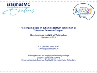 Hersenpathologie en autisme spectrum kenmerken bij
Tubereuze Sclerose Complex
Kenniscongres van Wijk tot Wetenschap
24 november 2016
S.E. (Sabine) Mous, PhD
s.mous@erasmusmc.nl
Afdeling Kinder- en Jeugdpsychiatrie/Psychologie
Expertise centrum ENCORE
Erasmus Medisch Centrum-Sophia Kinderziekenhuis, Rotterdam
 