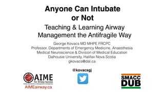 Anyone Can Intubate
or Not
Teaching & Learning Airway
Management the Antifragile Way
George Kovacs MD MHPE FRCPC
Professor, Departments of Emergency Medicine, Anaesthesia
Medical Neuroscience & Division of Medical Education
Dalhousie University, Halifax Nova Scotia
gkovacs@dal.ca
@kovacsgj
AIMEairway.ca
 