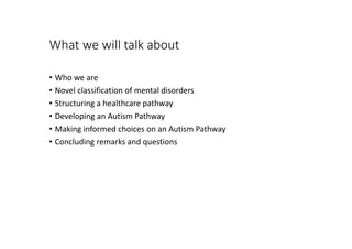 What we will talk about
• Who we are
• Novel classification of mental disorders
• Structuring a healthcare pathway
• Developing an Autism Pathway
• Making informed choices on an Autism Pathway
• Concluding remarks and questions
 