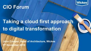 CIO Forum
Taking a cloud first approach
to digital transformation
John Cowper, Head of Architecture, Wickes
9th November 2016
 