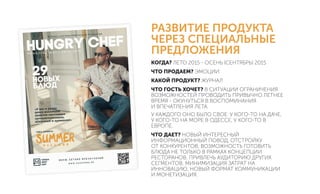 РАЗВИТИЕ ПРОДУКТА
ЧЕРЕЗ СПЕЦИАЛЬНЫЕ
ПРЕДЛОЖЕНИЯ
КОГДА? ЛЕТО 2015 - ОСЕНЬ (СЕНТЯБРЬ) 2015
ЧТО ПРОДАЕМ? ЭМОЦИИ
КАКОЙ ПРОДУКТ? ЖУРНАЛ
ЧТО ГОСТЬ ХОЧЕТ? В СИТУАЦИИ ОГРАНИЧЕНИЯ
ВОЗМОЖНОСТЕЙ ПРОВОДИТЬ ПРИВЫЧНО ЛЕТНЕЕ
ВРЕМЯ - ОКУНУТЬСЯ В ВОСПОМИНАНИЯ
И ВПЕЧАТЛЕНИЯ ЛЕТА.
У КАЖДОГО ОНО БЫЛО СВОЕ: У КОГО-ТО НА ДАЧЕ,
У КОГО-ТО НА МОРЕ В ОДЕССЕ, У КОГО-ТО В
ЕВРОПЕ.
ЧТО ДАЕТ? НОВЫЙ ИНТЕРЕСНЫЙ
ИНФОРМАЦИОННЫЙ ПОВОД, ОТСТРОЙКУ
ОТ КОНКУРЕНТОВ, ВОЗМОЖНОСТЬ ГОТОВИТЬ
БЛЮДА НЕ ТОЛЬКО В РАМКАХ КОНЦЕПЦИИ
РЕСТОРАНОВ, ПРИВЛЕЧЬ АУДИТОРИЮ ДРУГИХ
СЕГМЕНТОВ, МИНИМИЗАЦИЯ ЗАТРАТ НА
ИННОВАЦИЮ, НОВЫЙ ФОРМАТ КОММУНИКАЦИИ
И МОНЕТИЗАЦИЯ.
 