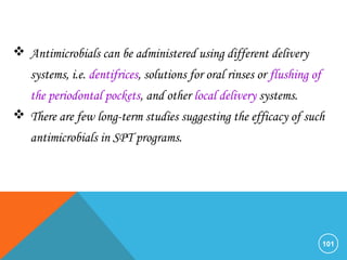 101
 Antimicrobials can be administered using different delivery
systems, i.e. dentifrices, solutions for oral rinses or flushing of
the periodontal pockets, and other local delivery systems.
 There are few long-term studies suggesting the efficacy of such
antimicrobials in SPT programs.
 