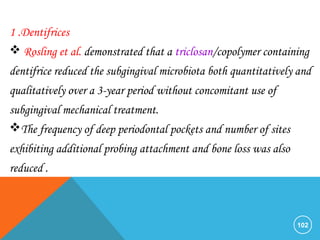 102
1 .Dentifrices
 Rosling et al. demonstrated that a triclosan/copolymer containing
dentifrice reduced the subgingival microbiota both quantitatively and
qualitatively over a 3-year period without concomitant use of
subgingival mechanical treatment.
The frequency of deep periodontal pockets and number of sites
exhibiting additional probing attachment and bone loss was also
reduced .
 