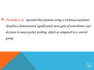 103
 Furuichi et al. reported that patients using a triclosan/copolymer
dentifrice demonstrated significantly more gain of attachment and
decrease in mean pocket probing depth as compared to a control
group.
 