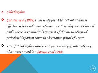 104
2. Chlorhexidine
 Christie et al (1998) in his study found that chlorhexidine is
effective when used as an adjunct rinse to inadequate mechanical
oral hygiene in nonsurgical treatment of chronic to advanced
periodontitis patients over an observation period of 1 year.
 Use of chlorhexidine rinse over 3 years at varying intervals may
also prevent tooth loss (Person et al 1998) .
 
