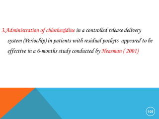 105
3.Administration of chlorhexidine in a controlled release delivery
system (Periochip) in patients with residual pockets appeared to be
effective in a 6-months study conducted by Heasman ( 2001)
 