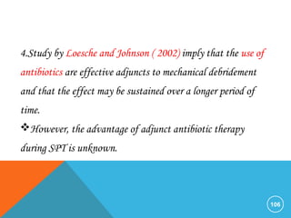 106
4.Study by Loesche and Johnson ( 2002) imply that the use of
antibiotics are effective adjuncts to mechanical debridement
and that the effect may be sustained over a longer period of
time.
However, the advantage of adjunct antibiotic therapy
during SPT is unknown.
 