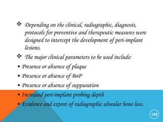  Depending on the clinical, radiographic, diagnosis,
protocols for preventive and therapeutic measures were
designed to intercept the development of peri-implant
lesions.
 The major clinical parameters to be used include:
• Presence or absence of plaque
• Presence or absence of BoP
• Presence or absence of suppuration
• Increased peri-implant probing depth
• Evidence and extent of radiographic alveolar bone loss.
109
 