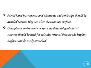 112
 Metal hand instruments and ultrasonic and sonic tips should beMetal hand instruments and ultrasonic and sonic tips should be
avoided because they can alter the titanium surface.avoided because they can alter the titanium surface.
 Only plastic instruments or specially designed gold-platedOnly plastic instruments or specially designed gold-plated
curettes should be used for calculus removal because the implantcurettes should be used for calculus removal because the implant
surfaces can be easily scratched.surfaces can be easily scratched.
 