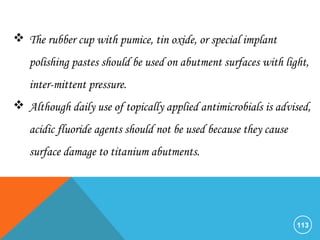 113
 The rubber cup with pumice, tin oxide, or special implant
polishing pastes should be used on abutment surfaces with light,
inter-mittent pressure.
 Although daily use of topically applied antimicrobials is advised,
acidic fluoride agents should not be used because they cause
surface damage to titanium abutments.
 