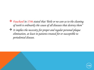  Fauchard in 1746 stated that "little or no care as to the cleaning
of teeth is ordinarily the cause of all diseases that destroy them”
 It implies the necessity for proper and regular personal plaque
elimination, at least in patients treated for or susceptible to
periodontal disease.
119
 