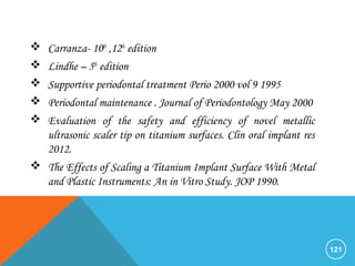  Carranza- 10th
,12th
edition
 Lindhe – 5th
edition
 Supportive periodontal treatment Perio 2000 vol 9 1995
 Periodontal maintenance . Journal of Periodontology May 2000
 Evaluation of the safety and efficiency of novel metallic
ultrasonic scaler tip on titanium surfaces. Clin oral implant res
2012.
 The Effects of Scaling a Titanium Implant Surface With Metal
and Plastic Instruments: An in Vitro Study. JOP 1990.
121
 