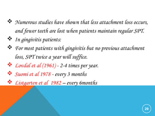29
 Numerous studies have shown that less attachment loss occurs,
and fewer teeth are lost when patients maintain regular SPT.
 In gingivitis patients:
 For most patients with gingivitis but no previous attachment
loss, SPT twice a year will suffice.
 Lovdal et al (1961) - 2-4 times per year.
 Suomi et al 1978 - every 3 months
 Listgarten et al 1982 – every 6months
 