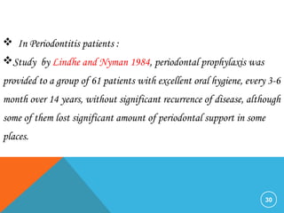 30
 In Periodontitis patients :
Study by Lindhe and Nyman 1984, periodontal prophylaxis was
provided to a group of 61 patients with excellent oral hygiene, every 3-6
month over 14 years, without significant recurrence of disease, although
some of them lost significant amount of periodontal support in some
places.
 