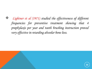 32
 Lightner et al (1971) studied the effectiveness of different
frequencies for preventive treatment showing that 4
prophylaxis per year and tooth brushing instruction proved
very effective in retarding alveolar bone loss.
 