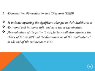 35
1. Examination, Re-evaluation and Diagnosis (ERD)
 It includes updating the significant changes in their health status
 Extraoral and intraoral soft and hard tissue examination
 An evaluation of the patient's risk factors will also influence the
choice of future SPT and the determination of the recall interval
at the end of the maintenance visit.
 