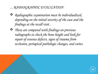 …RADIOGRAPHIC EVALUATION
 Radiographic examination must be individualized,
depending on the initial severity of the case and the
findings at the recall visit .
 These are compared with findings on previous
radiographs to check the bone height and look for
repair of osseous defects, signs of trauma from
occlusion, periapical pathologic changes, and caries.
36
 